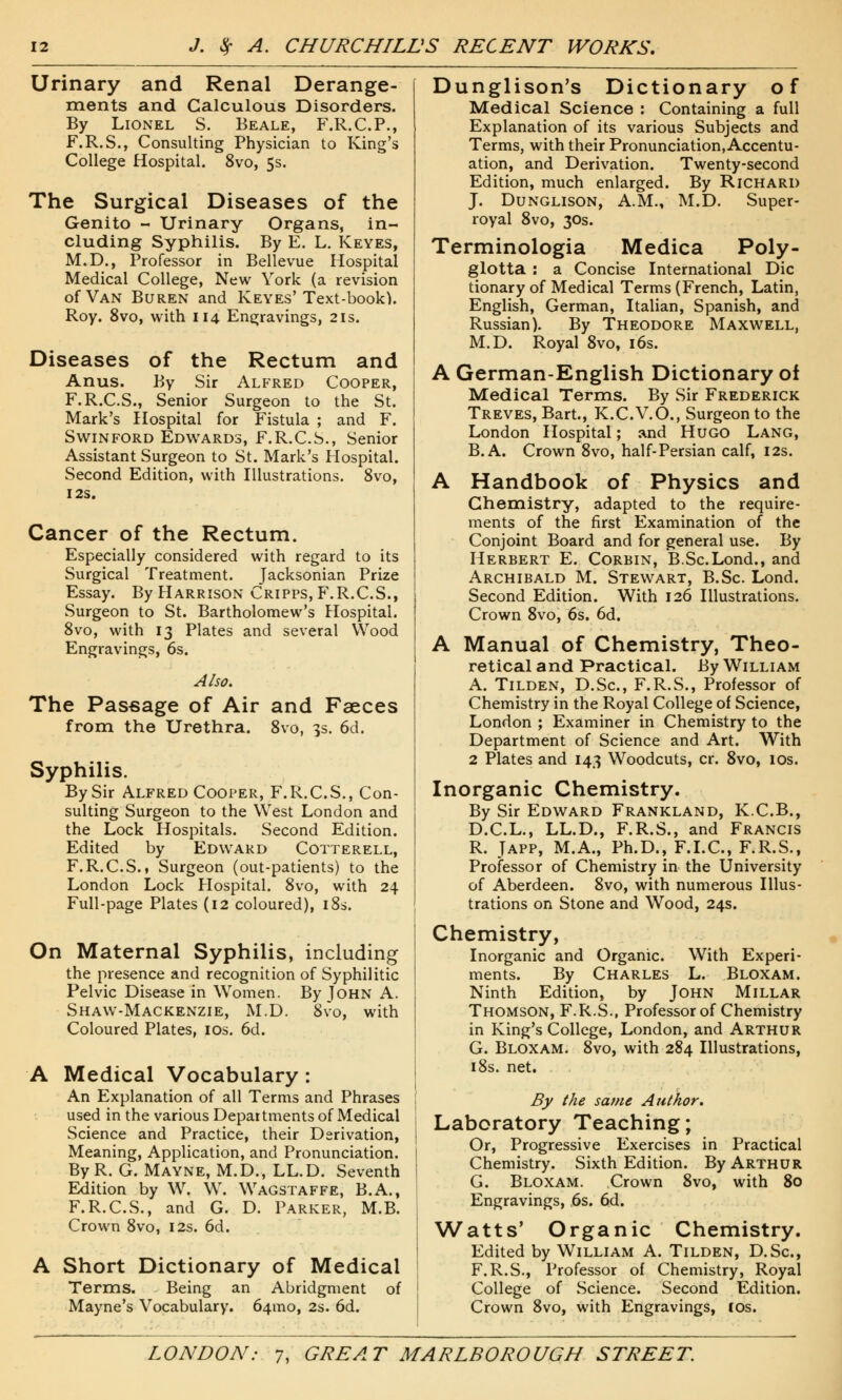 Urinary and Renal Derange- ments and Calculous Disorders. By Lionel S. Beale, F.R.C.P., F.R.S., Consulting Physician to King's College Hospital. 8vo, 5s. The Surgical Diseases of the Genito - Urinary Organs, in- cluding Syphilis. By E. L. Keyes, M.D., Professor in Bellevue Hospital Medical College, New York (a revision of Van Buren and Keyes'Text-book). Roy. 8vo, with 114 Engravings, 21s. Diseases of the Rectum and Anus. By Sir Alfred Cooper, F.R.C.S., Senior Surgeon to the St. Mark's Hospital for Fistula ; and F. Swinford Edwards, F.R.C.S., Senior Assistant Surgeon to St. Mark's Hospital. Second Edition, with Illustrations. 8vo, I2S. Cancer of the Rectum. Especially considered with regard to its Surgical Treatment. Jacksonian Prize Essay. By Harrison Cripps, F.R.C.S., Surgeon to St. Bartholomew's Hospital. 8vo, with 13 Plates and several Wood Engravings, 6s. Also. The Passage of Air and Faeces from the Urethra. 8vo, 3s. 6d. Syphilis. By Sir Alfred Cooper, F.R.C.S., Con- sulting Surgeon to the West London and the Lock Hospitals. Second Edition. Edited by Edward Cotterell, F.R.C.S.. Surgeon (out-patients) to the London Lock Hospital. 8vo, with 24 Full-page Plates (12 coloured), 18s. On Maternal Syphilis, including the presence and recognition of Syphilitic Pelvic Disease in Women. By John A. Shaw-Mackenzie, M.D. 8vo, with Coloured Plates, 10s. 6d. A Medical Vocabulary: An Explanation of all Terms and Phrases used in the various Departments of Medical Science and Practice, their Derivation, Meaning, Application, and Pronunciation. ByR. G. Mayne, M.D., LL.D. Seventh Edition by W. W. Wagstaffe, B.A., F.R.C.S., and G. D. Parker, M.B. Crown 8vo, 12s. 6d. A Short Dictionary of Medical Terms. Being an Abridgment of Mayne's Vocabulary. 64010, 2s. 6d. Dunglison's Dictionary of Medical Science : Containing a full Explanation of its various Subjects and Terms, with their Pronunciation, Accentu- ation, and Derivation. Twenty-second Edition, much enlarged. By Richard J. Dunglison, A.M., M.D. Super- royal 8vo, 30s. Terminologia Medica Poly- glotta : a Concise International Die tionary of Medical Terms (French, Latin, English, German, Italian, Spanish, and Russian). By Theodore Maxwell, M.D. Royal 8vo, 16s. A German-English Dictionary of Medical Terms. By Sir Frederick Treves, Bart., K.C.V.O., Surgeon to the London Hospital; and Hugo Lang, B.A. Crown 8vo, half-Persian calf, 12s. A Handbook of Physics and Chemistry, adapted to the require- ments of the first Examination of the Conjoint Board and for general use. By Herbert E. Corbin, B.Sc.Lond., and Archibald M. Stewart, B.Sc. Lond. Second Edition. With 126 Illustrations. Crown 8vo, 6s. 6d. A Manual of Chemistry, Theo- retical and Practical. By William A. Tilden, D.Sc, F.R.S., Professor of Chemistry in the Royal College of Science, London ; Examiner in Chemistry to the Department of Science and Art. With 2 Plates and 143 Woodcuts, cr. 8vo, 10s. Inorganic Chemistry. By Sir Edward Frankland, K.C.B., D.C.L., LL.D., F.R.S., and Francis R. Japp, M.A., Ph.D., F.I.C., F.R.S., Professor of Chemistry in the University of Aberdeen. 8vo, with numerous Illus- trations on Stone and Wood, 24s. Chemistry, Inorganic and Organic. With Experi- ments. By Charles L. Bloxam. Ninth Edition, by John Millar Thomson, F.R.S., Professor of Chemistry in King's College, London, and Arthur G. Bloxam. 8vo, with 284 Illustrations, 18s. net. By the same Author. Laboratory Teaching; Or, Progressive Exercises in Practical Chemistry. Sixth Edition. By Arthur G. Bloxam. Crown 8vo, with 80 Engravings, 6s. 6d. Watts' Organic Chemistry. Edited by William A. Tilden, D.Sc, F.R.S., Professor of Chemistry, Royal College of Science. Second Edition. Crown 8vo, with Engravings, cos.