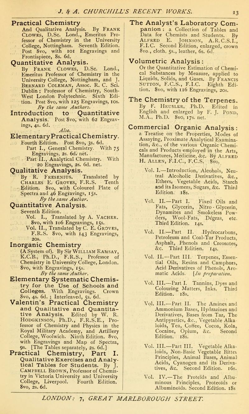 Practical Chemistry And Qualitative Analysis. By Frank Clowes, D.Sc. Lond., Emeritus Pro- fessor of Chemistry in the University College, Nottingham. Seventh Edition. Post 8vo, with 101 Engravings and Frontispiece, 8s. 6d. Quantitative Analysis. By Frank Clowes, D.Sc. Lond., Emeritus Professor of Chemistry in the University College, Nottingham, and J. Bernard Coleman, Assoc. R. C. Sci. Dublin ; Professor of Chemistry, South- West London Polytechnic. Sixth Edi- tion. Post 8vo, with 125 Engravings, 10s. By the same Authors. Introduction to Quantitative Analysis. Post 8vo, with 62 Engrav- ings, 4s. 6d. Also. Elementary Practical Chemistry. Fourth Edition. Post 8vo, 3s. 6d. Part I., General Chemistry. With 75 Engravings, 2s. 6d« net. Part II., Analytical Chemistry. With 20 Engravings, 2s. 6d. net. Qualitative Analysis. By R. Fresenius. Translated by Charles E. Groves, F.R.S. Tenth Edition. 8vo, with Coloured Plate of Spectra and 46 Engravings, 15s. By the same Author. Quantitative Analysis. Seventh Edition. . Vol. I., Translated by A. Vacher. 8vo, with 106 Engravings, 15s. Vol. II., Translated by C. E. Groves, F.R.S. 8vo, with 143 Engravings, 20s. Inorganic Chemistry (A System of). By Sir William Ramsay, K.C.B., Ph.D., F.R.S., Professor of Chemistry in University College, London. 8vo, with Engravings, 15s. By the same Author. Elementary Systematic Chemis- try for the Use of Schools and Colleges. With Engravings. Crown 8vo, 4s. 6d. ; Interleaved, 5s. 6d. Valentin's Practical Chemistry and Qualitative and Quantita- tive Analysis. Edited by W. R. Hodgkinson, Ph.D., F.R.S.E., Pro- fessor of Chemistry and Physics in the Royal Military Academy, and Artillery College, Woolwich. Ninth Edition. 8vo, with Engravings and Map of Spectra, 9s. [The Tables separately, 2s. 6d.] Practical Chemistry, Part I. Qualitative Exercises and Analy- tical Tables for Students. By J. Campbell Brown, Professor of Chemis- try in Victoria University and University College, Liverpool. Fourth Edition. 8vo, 2s. 6d. The Analyst's Laboratory Com- panion ; a Collection of Tables and Data for Chemists and Students. By Alfred E. Johnson, A.R.C.S.I., F.I.C. Second Edition, enlarged, crown 8vo., cloth, 5s., leather, 6s. 6d. Volumetric Analysis: Or the Quantitative Estimation of Chemi- cal Substances by Measure, applied to Liquids, Solids, and Gases. By Francis Sutton, F.C.S., F.I.C. Eighth Edi- tion. 8vo, with 116 Engravings, 20s. The Chemistry of the Terpenes. By F. Heusler, Ph.D. Edited in English and enlarged by F. J. Pond, M.A., Ph.D. 8vo, 17s. net. Commercial Organic Analysis: a Treatise on the Properties, Modes oi Assaying, Proximate Analytical Examina- tion, &c, of the various Organic Chemi- cals and Products employed in the Arts, Manufactures, Medicine, &c. By Alfred H. Allen, F.I.C, F.C.S. 8vo. Vol. 1.—Introduction, Alcohols, Neu- tral Alcoholic Derivatives, &c, Ethers, Vegetable Acids, Starch and its Isomers, Sugars, &c. Third Edition. 18s. Vol. II.—Part I. Fixed Oils and Fats, Glycerin, Nitro - Glycerin, Dynamites and Smokeless Pow- ders, Wool-Fats, Degras, etc. Third Edition. 14s. Vol. II.—Part II. Hydrocarbons, Petroleum and Coal-Tar Products, Asphalt, Phenols and Creosotes, Szc. Third Edition. 14s. Vol. II.—Part III. Terpenes, Essen- tial Oils, Resins and Camphors, Acid Derivatives of Phenols, Aro- matic Acids. [/;/ preparation. Vol. III.—Part I. Tannins, Dyes and Colouring Matters, Inks. Third Edition. 18s. Vol. III.'—Part II. The Amines and Ammonium Bases, Hydrazines and Derivatives, Bases from Tar, The Antipyretics, &c, Vegetable Alka- loids, Tea, Coffee, Cocoa, Kola,, Cocaine, Opium, &c. Second Edition. 18s. Vol. III.—Part III. Vegetable Alka- loids, Non-Basic Vegetable Bittei Principles, Animal Bases, Animal Acids, Cyanogen and its Deriva- tives, &c. Second Edition. 16s* Vol. IV.—The Prote'ids and Albu- minous Principles, Proteoids or Albuminoids. Second Edition. 18s