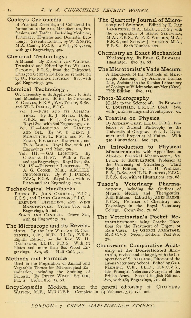 Cooley's Cyclopaedia of Practical Receipts, and Collateral In- formation in the Arts, Manufactures, Pro- fessions, and Trades : Including Medicine, Pharmacy, Hygiene and Domestic Eco- nomy. Seventh Edition, by W. North, M.A. Camb., F.C.S. 2 Vols., Roy.8vo, with 371 Engravings, 42s. Chemical Technology: A Manual. By Rudolf von Wagner. Translated and Edited by Sir William Crookes, F.R.S., from the Thirteenth Enlarged German Edition as remodelled by Dr. Ferdinand Fischer. 8vo, with 596 Engravings, 32s. Chemical Technology ; Or, Chemistry in its Applications to Arts and Manufactures. Edited by Charles E. Groves, F.R.S., Wm. Thorp, B.Sc, and W. J. Dibdin, F.I.C Vol. I.—Fuel and its Applica- tions. By E. J. Mills, D.Sc, F.R.S., and F. J. Rowan, C.E. Royal 8vo, with 606 Engravings, 30s. Vol. II.—Lighting by Candles and Oil. By W. Y. Dent, J. McArthur, L. Field and F. A. Field, Boverton Redwood, and D. A. Louis. Royal 8vo, with 358 Engravings and Map, 20s. Vol. III. — Gas Lighting. By Charles Hunt. With 2 Plates and 292 Engravings. Royal 8vo, 18s. Vol. IV.—Electric Lighting. By A. G. Cooke, M.A., A.M.I.E.E. Photometry. By W. J. Dibdin, F.I.C, F.C.S. Royal 8vo, with 10 Plates and 181 Engravings, 20s. Technological Handbooks. Edited By John Gardner, F.I.C, F.C.S., and James Cameron, F.I.C Brewing, Distilling, and Wine Manufacture. Crown 8vo, with Engravings, 6s. 6d. Soaps and Candles. Crown 8vo, with 54 Engravings, 7s. The Microscope and its Revela- tions. By the late William B. Car- penter, C.B., M.D., LL.D., F.R.S. Eighth Edition, by the Rev. W. H. Dallinger, LL.D., F.R.S. With 23 Plates and more than 800 Wood En- gravings. 8vo, 28s. Half Calf, 32s. Methods and Formulae Used in the Preparation of Animal and Vegetable Tissues for Microscopical Ex- amination, including the Staining of Bacteria. By Peter Wyatt Squire, F.L.S Crown 8vo, 3s. 6d. The Quarterly Journal of Micro- scopical Science. Edited by E. Ray Lankester, M.A., LL.D., F.R.S.; with the co-operation of Adam Sedgwick, M.A., F.R.S., W. F. R.Weldon, M.A., F.R.S., and Sydney J. Hickson, M.A., F.R.S. Each Number, 10s. Chemistry an Exact Mechanical Philosophy. By Fred. G. Edwards. Illustrated. 8vo, 3s. 6d. The Microtomist's Vade-Mecum: A Handbook of the Methods of Micro- scopic Anatomy. By Arthur Bolles Lee, Assistant in the Russian Laboratory of Zoology at Villefranche-sur-Mer (Nice). Fifth Edition. 8vo, 15s. Photo-Micrography (Guide to the Science of). By Edward C. Bousfield, L.R.CP. Lond. 8vo, with 34 Engravings and Frontispiece, 6s. A Treatise on Physics. By Andrew Gray, LL.D., F.R.S., Pro- fessor of Natural Philosophy in the University of Glasgow. Vol. I. Dyna- mics and Properties of Matter. With 350 Illustrations. 8vo, 15s. An Introduction to Physical Measurements, with Appendices on Absolute Electrical Measurements, &c. By Dr. F. Kohlrausch, Professor at the University of Strassburg. Third English Edition, by T. H. Waller, B.A., B.Sc, and H. R. Procter, F.I.C, F.C.S. 8vo, with 91 Illustrations, 12s. 6d. Tuson's Veterinary Pharma- copoeia, including the Outlines of Materia Medica and Therapeutics. Fifth Edition. Edited by James Bayne, F.C.S., Professor of Chemistry and Toxicology in the Royal Veterinary College. Crown 8vo, 7s. 6d. The Veterinarian's Pocket Re- membrancer : being Concise Direc- tions for the Treatment of Urgent or Rare Cases. By George Armatage, M.R.CV.S. Second Edition. Post 8vo, 3s- Chauveau's Comparative Anat- omy of the Domesticated Ani- mals, revised and enlarged, with the Co- operation of S. Arloing, Director of the Lyons Veterinary School. Edited by Geo. Fleming, C.B., LL.D., F.R.C.V.S., late Principal Veterinary Surgeon of the British Army. Second English Edition. 8vo, with 585 Engravings, 31s. 6d. Encyclopaedia Medica, under the general editorship of Watson, M.B., M.R.CP.E. Complete in 14 Volumes, £13 12s. net. Chalmers