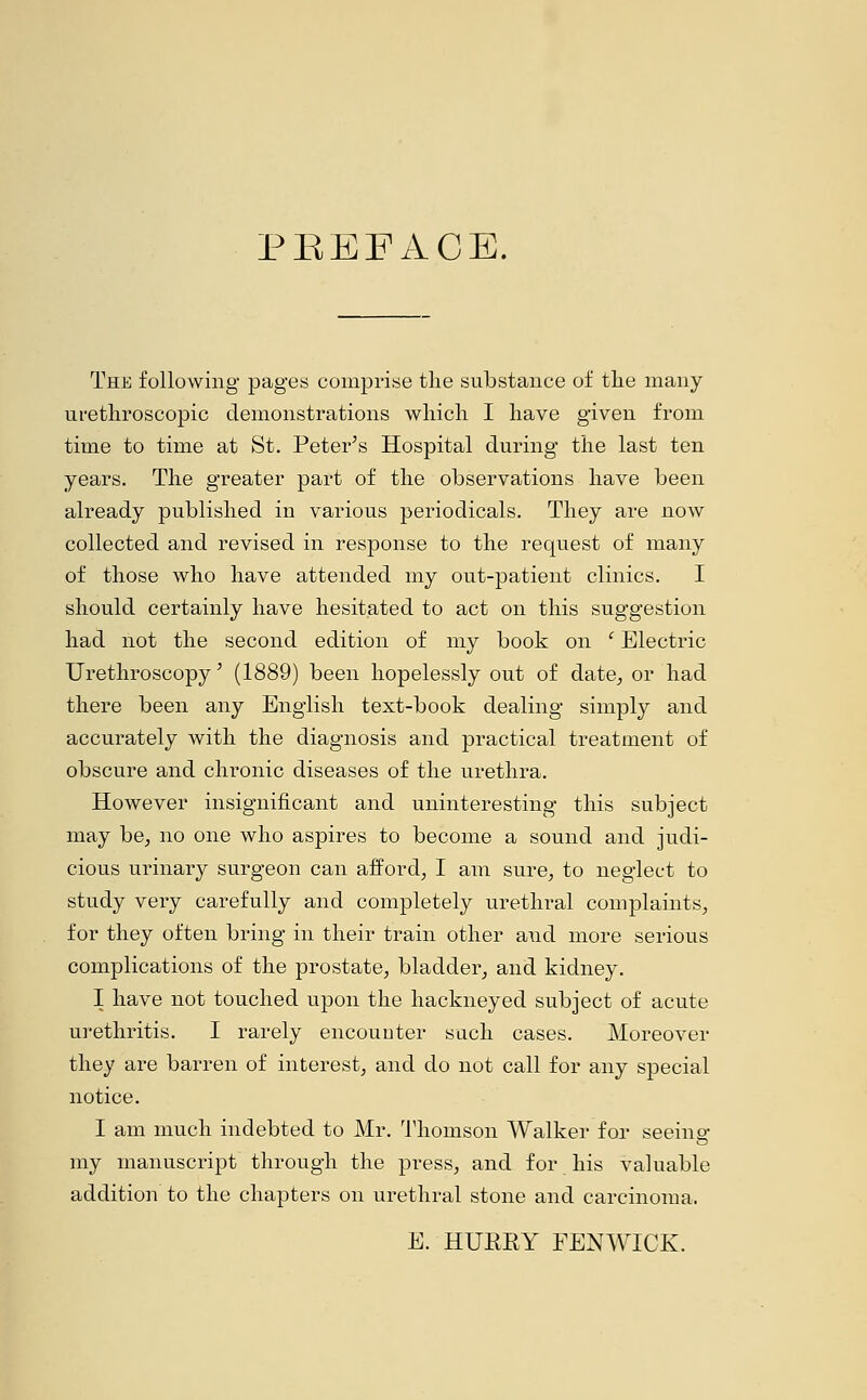 PBEFACE. The following pages comprise the substance of the many urethroscopic demonstrations which I have given from time to time at St. Peter's Hospital during the last ten years. The greater part of the observations have been already published in various periodicals. They are now collected and revised in response to the request of many of those who have attended my out-patient clinics. I should certainly have hesitated to act on this suggestion had not the second edition of my book on c Electric Urethroscopy' (1889) been hopelessly out of date, or had there been any English text-book dealing simply and accurately with the diagnosis and practical treatment of obscure and chronic diseases of the urethra. However insignificant and uninteresting this subject may be, no one who aspires to become a sound and judi- cious urinary surgeon can afford, I am sure, to neglect to study very carefully and completely urethral complaints, for they often bring in their train other aud more serious complications of the prostate, bladder, and kidney. I have not touched upon the hackneyed subject of acute urethritis. I rarely encounter such cases. Moreover they are barren of interest, and do not call for any special notice. I am much indebted to Mr. Thomson Walker for seeino- my manuscript through the press, and for his valuable addition to the chapters on urethral stone and carcinoma. E. HURRY FENWICK.