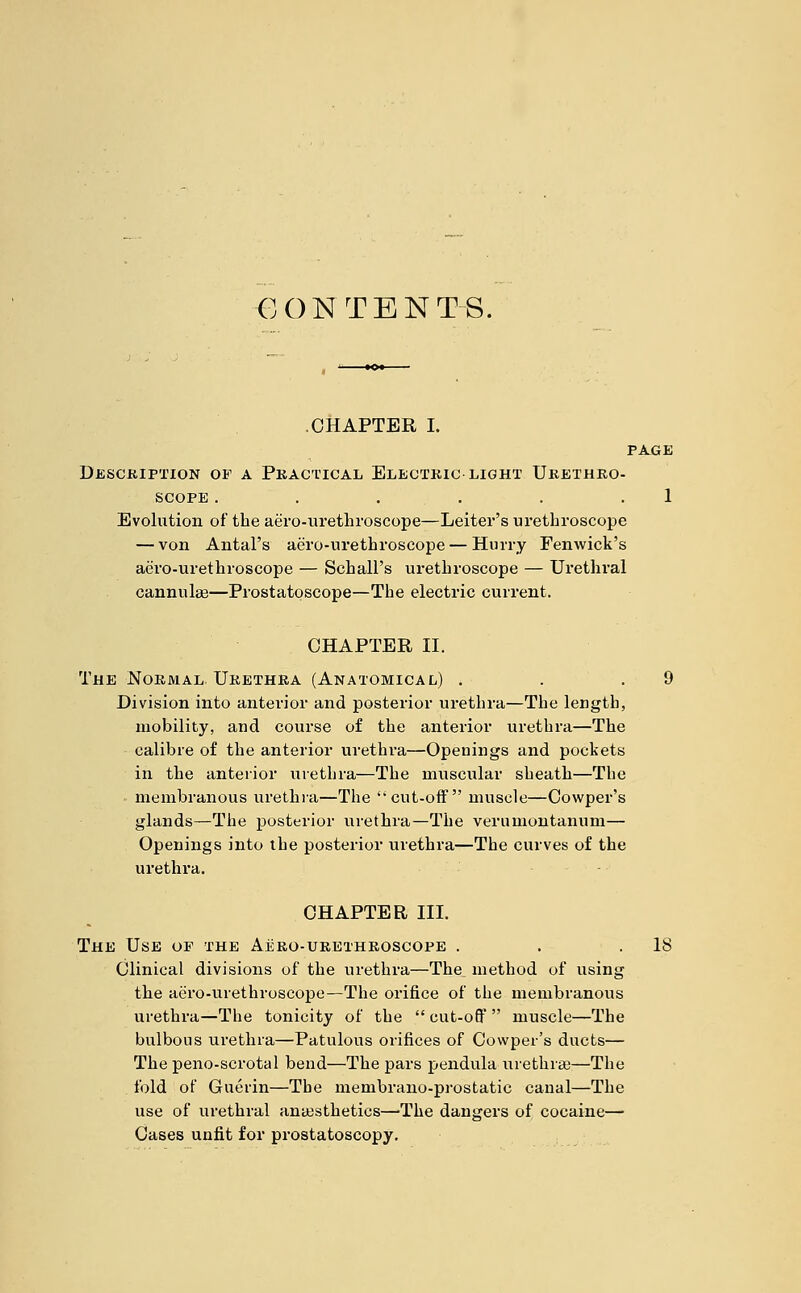 CONTENTS. CHAPTER I. PAGE Description op a Practical Electric light Urethro- scope . . . . . .1 Evolution of the aero-urethroscope—Leiter's urethroscope — von Antal's aero-urethroscope — Hurry Fenwick's aero-urethroscope — Schall's urethroscope — Urethi'al cannulas—Prostatoscope—The electric current. CHAPTER II. The Normal Urethra (Anatomical) . . .9 Division into anterior and posterior urethra—The length, mobility, and course of the anterior urethra—The calibre of the anterior urethra—Openings and pockets in the anterior urethra—The muscular sheath—The membranous urethra—The cut-off muscle—Cowper's glands—The posterior urethra—The verumontannm— Openings into the posterior urethra—Tbe curves of the urethra. CHAPTER III. The Use op the Aero-urethroscope . . .18 Clinical divisions of the urethra—The^ method of using the aero-urethroscope—The orifice of the membranous urethra—The tonicity of the  cut-off  muscle—The bulbous urethra—Patulous orifices of Cowper's ducts— Thepeno-scrotal bend—The pars pendula urethras—The fold of Guerin—Tbe membrano-prostatic canal—The use of urethral anaesthetics—The dangers of cocaine— Cases unfit for prostatoscopy.