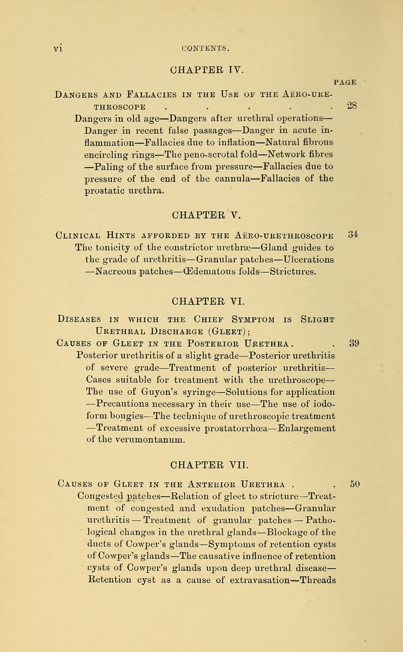 CHAPTER TV. PAGE Dangers and Fallacies in the Use op the Aero-ure- throscope . . . . .28 Dangers in old age—Dangers after urethral operations— Danger in recent false passages—Danger in acute in- flammation—Fallacies due to inflation—Natural fibrous encircling rings—The peno-scrotal fold—Network fibres —Paling of the surface from pressure—Fallacies due to pressure of the end of the cannula—Fallacies of the prostatic urethra. CHAPTER V. Clinical Hints afforded by the Aero-urethroscope 34 The tonicity of the constrictor urethrse—Gland guides to the grade of urethritis—Granular patches—Ulcerations —Nacreous patches—(Edematous folds—Strictures. CHAPTER VI. Diseases in which the Chief Symptom is Slight Urethral Discharge (Gleet) .- Causes op Gleet in the Posterior Urethra. . 39 Posterior urethritis of a slight grade—Posterior urethritis of severe grade—Treatment of posterior urethritis— Cases suitable for treatment with the urethroscope— The use of Guyon's syringe—Solutions for application —Precautions necessary in their use—The use of iodo- form bougies—The technique of urethroscopic treatment —Treatment of excessive prostatorrhcea—Enlargement of the verumontanum. CHAPTER VII. Causes op Gleet in the Anterior Urethra . . 50 Congested patches—Relation of gleet to stricture—Treat- ment of congested and exudation patches—Granular urethritis — Treatment of granular patches — Patho- logical changes in the urethral glands—Blockage of the ducts of Cowper's glands—Symptoms of retention cysts of Cowper's glands—The causative influence of retention cysts of Cowper's glands upon deep urethral disease— Retention cyst as a cause of extravasation—Threads