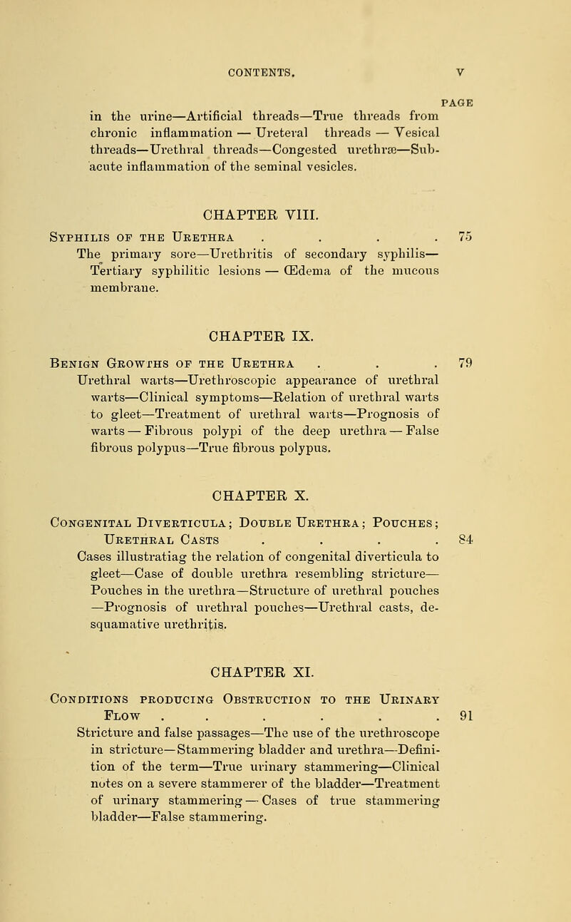 PAGE in the urine—Artificial threads—True threads from chronic inflammation — Ureteral threads — Vesical threads—Urethral threads—Congested urethra—Sub- acute inflammation of the seminal vesicles. CHAPTER VIII. Syphilis of the Urethra . . . .75 The primary sore—Urethritis of secondary syphilis— Tertiary syphilitic lesions — (Edema of the mucous membrane. CHAPTER IX. Benign Growths of the Urethra . . .79 Urethral warts—Urethroscopic appearance of urethral warts—Clinical symptoms—Relation of urethral warts to gleet—Treatment of urethral warts—Prognosis of warts — Fibrous polypi of the deep urethra — False fibrous polypiis—True fibrous polypus. CHAPTER X. Congenital Diverticula; Double Urethra; Pouches; Urethral Casts . . . .84 Cases illustratiag the relation of congenital diverticula to gleet—Case of double urethra resembling stricture— Pouches in the urethra—Structure of urethral pouches —Prognosis of urethral pouches—Urethral casts, de- squamative urethritis. CHAPTER XI. Conditions producing Obstruction to the Urinary Flow . . . . . .91 Sti'icture and false passages—The use of the urethroscope in stricture—Stammering bladder and urethra—Defini- tion of the term—True urinary stammering—Clinical notes on a severe stammerer of the bladder—Treatment of urinary stammering — Cases of true stammering bladder—False stammering.