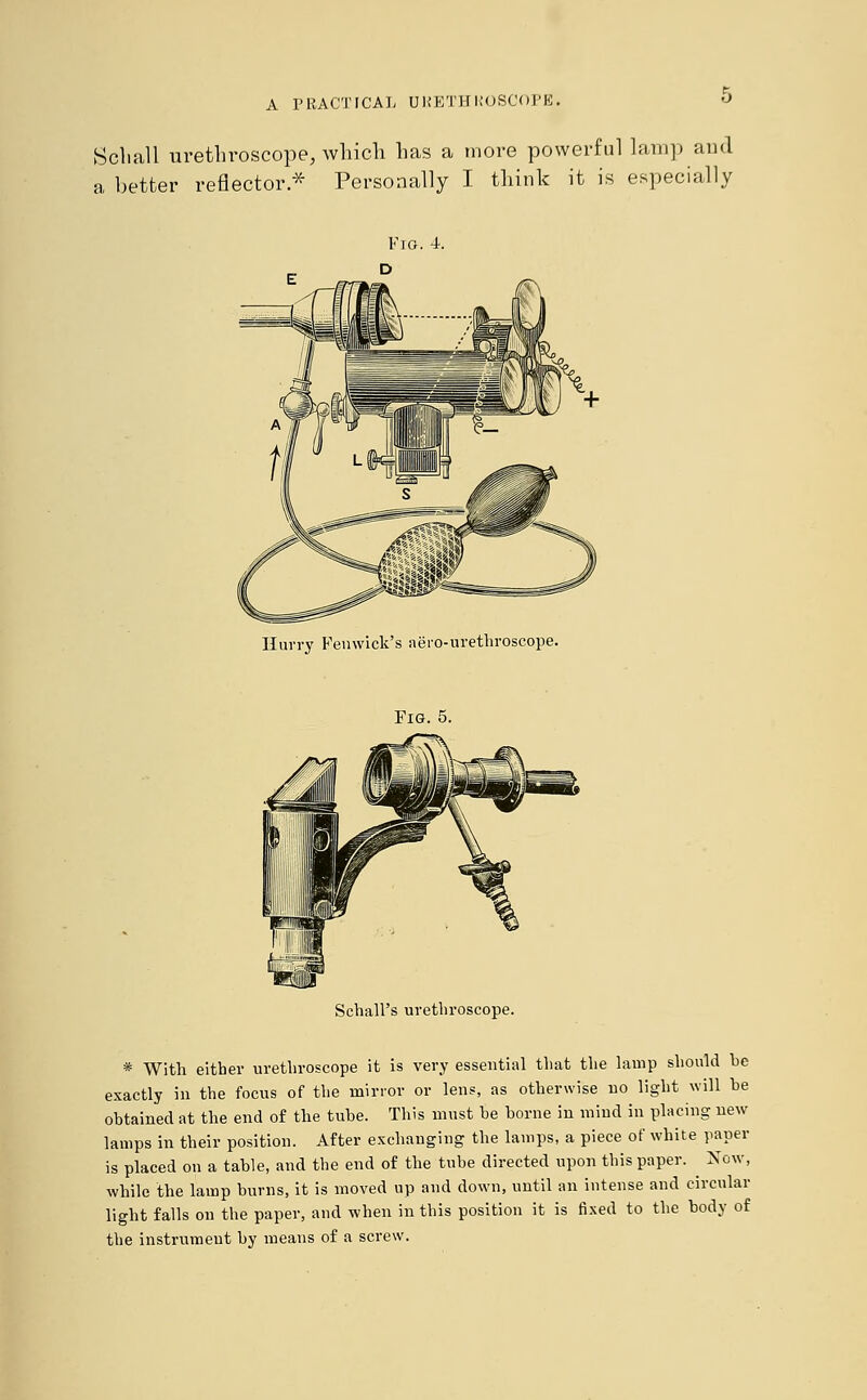 Soliall urethroscope, which has a more powerful lamp and a better reflector.* Personally I think it is especially Fig. 4. Hurry Femvick's aero-urethroscope. Fig. 5. Schall's urethroscope. * With either urethroscope it is very essential that the lamp should be exactly in the focus of the minor or lens, as otherwise no light will be obtained at the end of the tube. This must be borne in mind in placing new lamps in their position. After exchanging the lamps, a piece of white paper is placed on a table, and the end of the tube directed upon this paper. ^ Now, while the lamp burns, it is moved up and down, until an intense and circular light falls on the paper, and when in this position it is fixed to the body of the instrument by means of a screw.