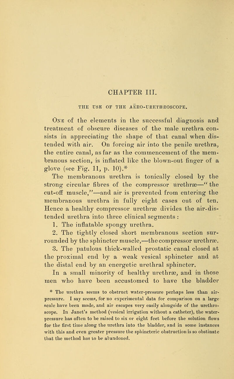 CHAPTEE III. THE USE OF THE AERO-URETHROSCOPE. One of the elements in the successful diagnosis and treatment of obscure diseases of the male urethra con- sists in appreciating the shape of that canal when dis- tended with air. On forcing air into the penile urethra, the entire canal, as far as the commencement of the mem- branous section, is inflated like the blown-out finger of a glove (see Fig. 11, p. 10).* The membranous urethra is tonically closed by the strong circular fibres of the compressor urethras— the cut-off muscle,—and air is prevented from entering the membranous urethra in fully eight cases out of ten. Hence a healthy compressor urethras divides the air-dis- tended urethra into three clinical segments : 1. The inflatable spongy urethra. 2. The tightly closed short membranous section sur- rounded by the sphincter muscle,—the compressor urethras. 3. The patulous thick-walled prostatic canal closed at the proximal end by a weak vesical sphincter and at the distal end by an energetic urethral sphincter. In a small minority of healthy urethras, and in those men who have been accustomed to have the bladder * The urethra seems to obstruct water-pressure perhaps less than air- pressure. I say seems, for no experimental data for comparison on a large scale have been made, and air escapes very easily alongside of the urethro- scope. In Janet's method (vesical irrigation without a catheter), the water- pressure has often to be raised to six or eight feet before the solution flows for the first time along the urethra into the bladder, and in some instances with this and even greater pressure the sphincteric obstruction is so obstinate that the method has to be abandoned.