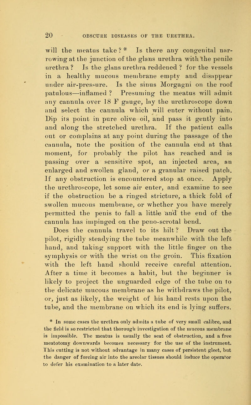 will the meatus take ? * Is there any congenital nar- rowing at the junction of the glans urethra with the penile urethra? Is the glans urethra reddened ? for the vessels in a healthy mucous membrane empty and disappear under air-pressure. Is the sinus Morgagni on the roof patulous—inflamed ? Presuming the meatus will admit any cannula over 18 F gauge, lay the urethroscope down and select the cannula which will enter without pain. Dip its point in pure olive oil, and pass it gently into and along the stretched urethra. If the patient calls out or complains at any point during the passage of the cannula, note the position of the cannula end at that moment, for probably the pilot has reached and is passing over a sensitive spot, an injected area, an enlarged and swollen gland, or a granular raised patch. If any obstruction is encountered stop at once. Apply the urethroscope, let some air enter, and examine to see if the obstruction be a ringed stricture, a thick fold of swollen mucous membrane, or whether you have merely permitted the penis to fall a little and the end of the cannula has impinged on the peno-scrotal bend. Does the cannula travel to its hilt ? Draw out the pilot, rigidly steadying the tube meanwhile with the left hand, and taking support with the little finger on the symphysis or with the wrist on the groin. This fixation with the left hand should receive careful attention. After a time it becomes a habit, but the beginner is likely to project the unguarded edge of the tube on to the delicate mucous membrane as he withdraws the pilot, or, just as likely, the weight of his hand rests upon the tube, and the membrane on which its end is lying suffers. * In some cases the urethra only admits a tube of very small calibre, and the field is so restricted that thorough investigation of the mucous membrane is impossible. The meatus is usually the seat of obstruction, and a free meatotomy downwards becomes necessary for the use of the instrument. This cutting is not without advantage in many cases of persistent gleet, but the danger of forcing air into the areolar tissues should induce the operator to defer his examination to a later date.