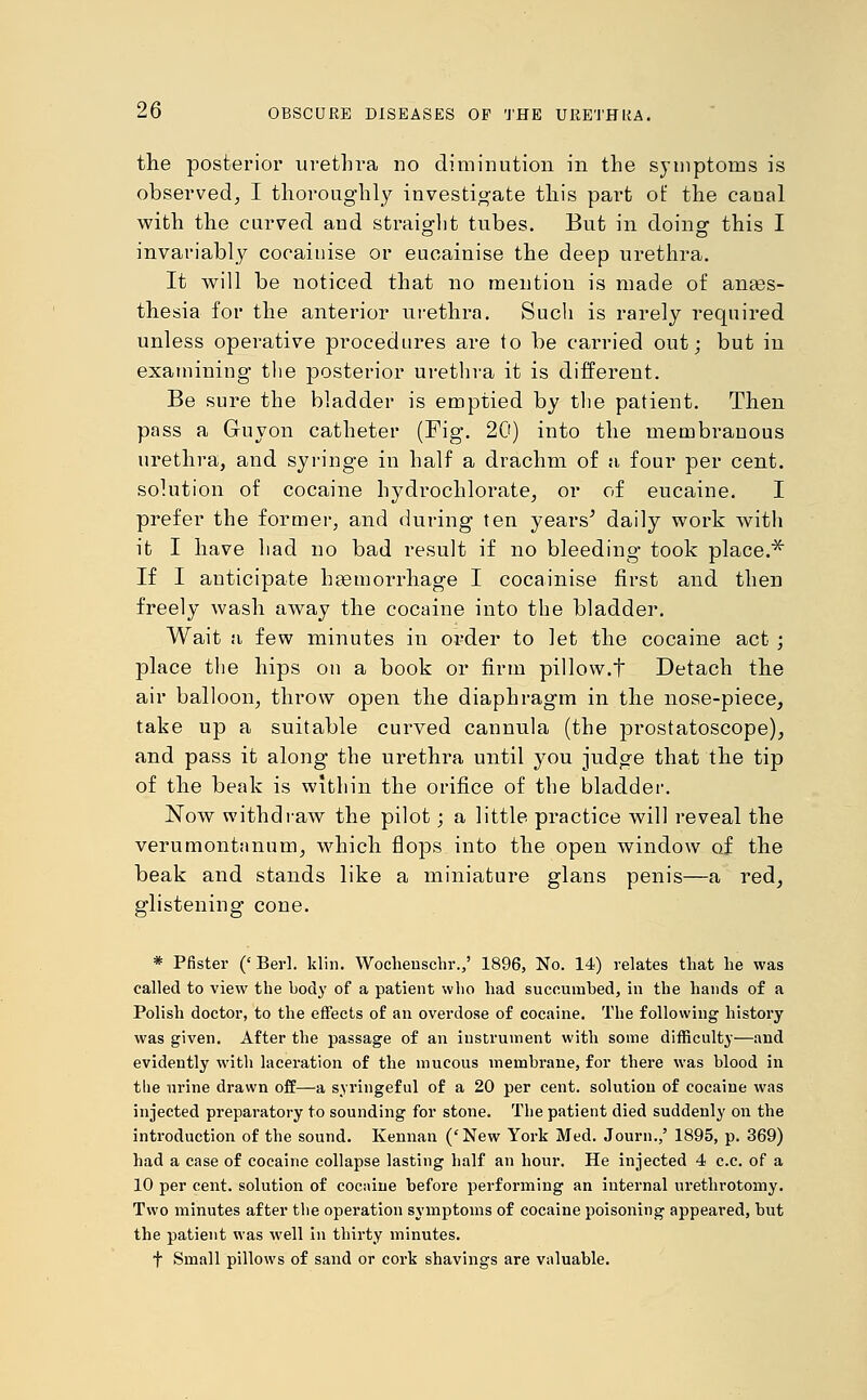 the posterior urethra no diminution in the symptoms is observed, I thoroughly investigate this part of the canal with the curved and straight tubes. But in doing1 this I invariably cocaiuise or eucainise the deep urethra. It will be noticed that no mention is made of anaes- thesia for the anterior urethra. Such is rarely required unless operative procedures are to be carried out; but in examining the posterior urethra it is different. Be sure the bladder is emptied by the patient. Then pass a Guyon catheter (Fig. 20) into the membranous urethra, and syringe in half a drachm of a four per cent, solution of cocaine hydrochlorate, or of eucaine. I prefer the former, and during ten years' daily work with it I have had no bad result if no bleeding- took place.* If I anticipate haemorrhage I cocainise first and then freely wash away the cocaine into the bladder. Wait a few minutes in order to let the cocaine act; place the hips on a book or firm pillow.t Detach the air balloon, throw open the diaphragm in the nose-piece, take up a suitable curved cannula (the prostatoscope), and pass it along the urethra until you judge that the tip of the beak is within the orifice of the bladder. Now withdraw the pilot; a little practice will reveal the verumontanum, which flops into the open window of the beak and stands like a miniature glans penis—a red, glistening cone. * Pfister (' Berl. klin. Wochenschr.,' 1896, No. 14) relates that lie was called to view the body of a patient who had succumbed, in the hands of a Polish doctor, to the effects of an overdose of cocaine. The following history was given. After the passage of an instrument with some difficulty—and evidently with laceration of the mucous membrane, for there was blood in the urine drawn off—a syringeful of a 20 per cent, solution of cocaine was injected preparatory to sounding for stone. The patient died suddenly on the introduction of the sound. Kennan ('New York Med. Journ.,' 1895, p. 369) had a case of cocaine collapse lasting half an hour. He injected 4 c.c. of a 10 per cent, solution of cocaine before performing an internal urethrotomy. Two minutes after the operation symptoms of cocaine poisoning appeared, but the patient was well in thirty minutes. t Small pillows of sand or cork shavings are valuable.