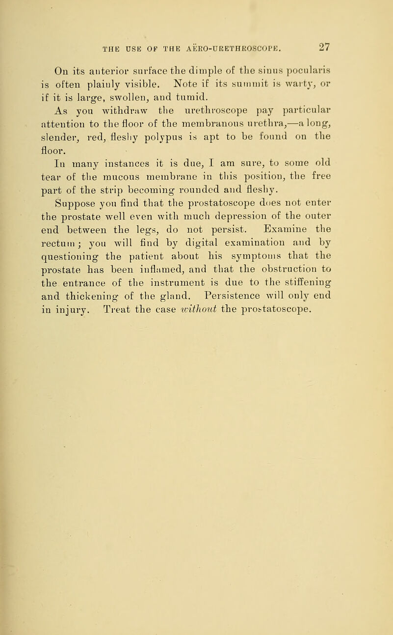 On its anterior surface the dimple of the sinus pocularis is often plaiuly visible. Note if its summit is warty, or if it is large, swollen, and tumid. As you withdraw the urethroscope pay particular attention to the floor of the membranous urethra,—along, slender, red, flesliy polypus is apt to be found on the floor. Iu many instances it is due, I am sure, to some old tear of the mucous membrane in tliis position, the free part of the strip becoming rounded and fleshy. Suppose yon find that the prostatoscope does not enter the prostate well even with much depression of the outer end between the legs, do not persist. Examine the rectum; you will find by digital examination and by questioning the patient about his symptoms that the prostate has been inflamed, and that the obstruction to the entrance of the instrument is due to the stiffening and thickening of the gland. Persistence will only end in injury. Treat the case without the prostatoscope.