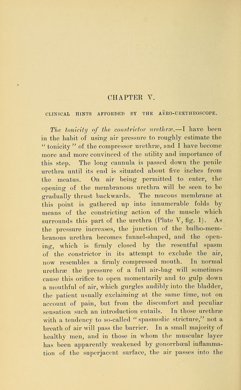 CLINICAL HINTS AFFORDED BY THE AERO-URETHROSCOPE. The tonicity of the constrictor urethras.—I have been in the habit of using air pressure to roughly estimate the  tonicity  of the compressor urethras, and I have become more and more convinced of the utility and importance of this step. The long cannula is passed down the penile urethra until its end is situated about five inches from the meatus. On air being permitted to enter, the opening of the membranous urethra will be seen to be gradually thrust backwards. The mucous membrane at this point is gathered up into innumerable folds by means of the constricting action of the muscle which surrounds this part of the urethra (Plate V, fig. 1). As the pressure increases, the junction of the bulbo-mem- branous urethra becomes funnel-shaped, and the open- ing, which is firmly closed by the resentful spasm of the constrictor in its attempt to exclude the air, now resembles a firmly compressed mouth. In normal urethras the pressure of a full air-bag will sometimes cause this orifice to open momentarily and to gulp down a mouthful of air, which gurgles audibly into the bladder, the patient usually exclaiming at the same time, not on account of pain, but from the discomfort and peculiar sensation such an introduction entails. In those urethras with a tendency to so-called  spasmodic stricture, not a breath of air will pass the barrier. In a small majority of healthy men, and in those in whom the muscular layer has been apparently weakened by gonorrhoeal inflamma- tion of the superjacent surface, the air passes into the