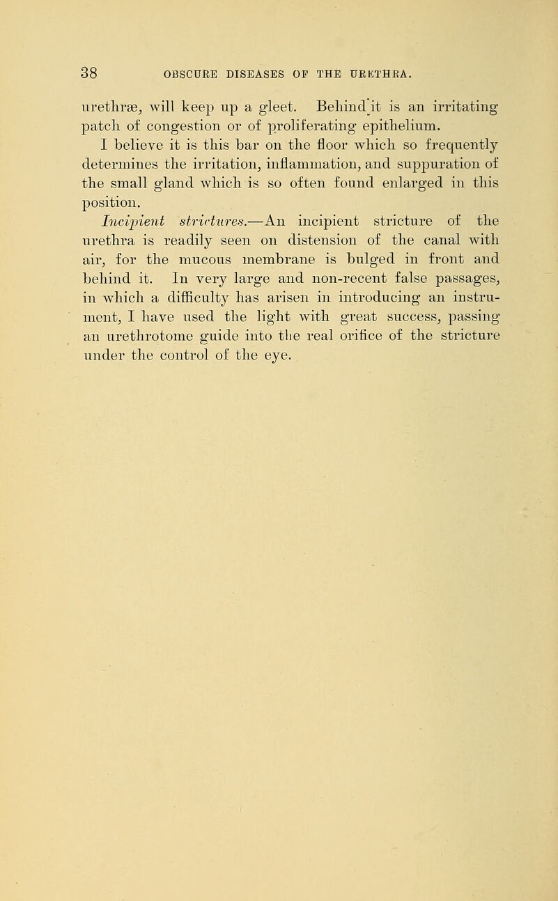 urethrae, will keep up a gleet. Behindit is an irritating patch of congestion or of proliferating epithelium. I believe it is this bar on the floor which so frequently determines the irritation, inflammation, and suppuration of the small gland which is so often found enlarged in this position. Incipient strictures.—An incipient stricture of the urethra is readily seen on distension of the canal with air, for the mucous membrane is bulged in front and behind it. In very large and non-recent false passages, in which a difficulty has arisen in introducing an instru- ment, I have used the light with great success, passing an urethrotome guide into the real orifice of the stricture under the control of the eye.