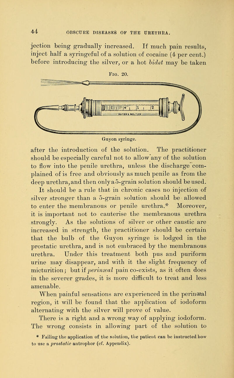 jection being gradually increased. If much pain results, inject half a syringeful of a solution of cocaine (4 per cent.) before introducing the silver, or a hot bidet may be taken Fig. 20. Guyon syringe. after the introduction of the solution. The practitioner should be especially careful not to allow any of the solution to flow into the penile urethra, unless the discharge com- plained of is free and obviously as much penile as from the deep urethra,and then onlya5-grain solution should be used. It should be a rule that in chronic cases no injection of silver stronger than a 5-grain solution should be allowed to enter the membranous or penile urethra.* Moreover, it is important not to cauterise the membranous urethra strongly. As the solutions of silver or other caustic are increased in strength, the practitioner should be certain that the bulb of the Gruyon syringe is lodged in the prostatic urethra, and is not embraced by the membranous urethra. Under this treatment both pus and puriform urine may disappear, and with it the slight frequency of micturition; but if perinasal pain co-exists, as it often does in the severer grades, it is more difficult to treat and less amenable. When painful sensations are experienced in the perineeal region, it will be found that the application of iodoform alternating with the silver will prove of value. There is a right and a wrong way of applying iodoform. The wrong consists in allowing part of the solution to * Failing the application of the solution, the patient can be instructed how to use a prostatic antrophor (cf. Appendix).