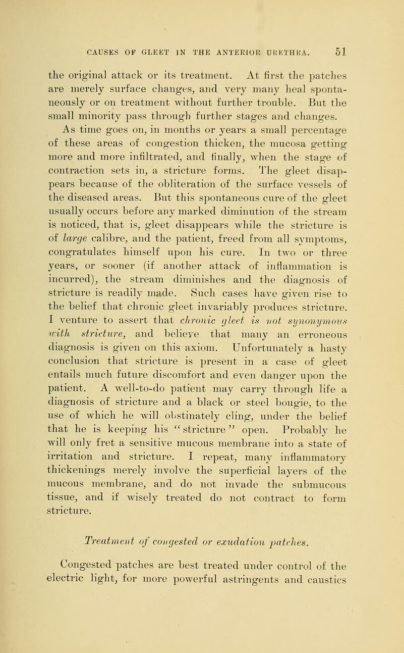 the original attack or its treatment. At first the patches are merely surface changes, and very many heal sponta- neously or on treatment without further trouble. But the small minority pass through further stages and changes. As time goes on, in months or years a small percentage of these areas of congestion thicken, the mucosa getting more and more infiltrated, and finally, when the stage of contraction sets in, a stricture forms. The gleet disap- pears because of the obliteration of the surface vessels of the diseased areas. But this spontaneous cure of the gleet usually occurs before any marked diminution of the stream is noticed, that is, gleet disappears while the stricture is of large calibre, and the patient, freed from all symptoms, congratulates himself upon his cure. In two or three years, or sooner (if another attack of inflammation is incurred), the stream diminishes and the diagnosis of stricture is readily made. Such cases have given rise to the belief that chronic gleet invariably produces stricture. I venture to assert that chronic gleet is vol synonymous ivith stricture, and believe that many an erroneous diagnosis is given on this axiom. Unfortunately a hasty conclusion that stricture is present in a case of gleet entails much future discomfort and even danger upon the patient. A well-to-do patient may carry through life a diagnosis of stricture and a black or steel bougie, to the use of which he will obstinately cling, under the belief that he is keeping his stricture open. Probably he will only fret a sensitive mucous membrane into a state of irritation and stricture. I repeat, many inflammatory thickenings merely involve the superficial layers of the mucous membrane, and do not invade the submucous tissue, and if wisely treated do not contract to form stricture. Treatment of congested or exudation patches. Congested patches are best treated under control of the electric light, for more powerful astringents and caustics