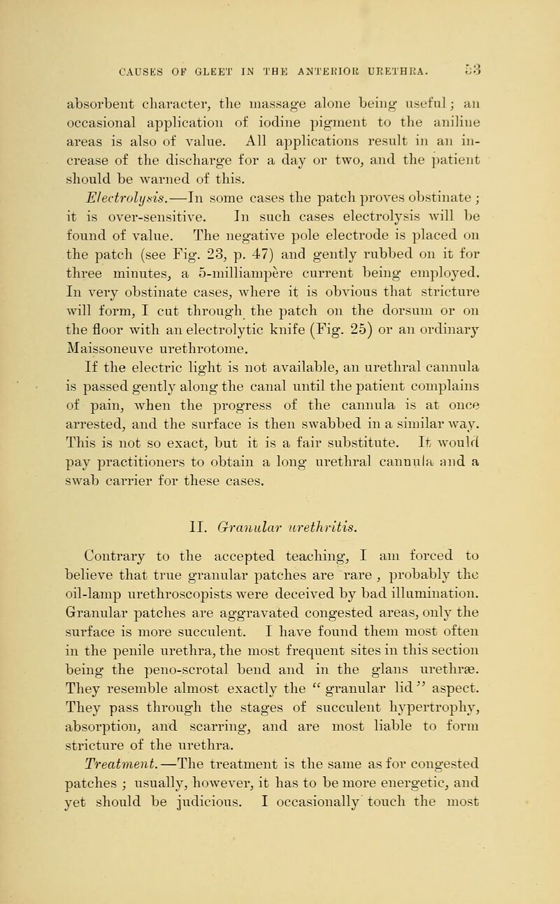 absorbent character, the massage alone being' useful ; an occasional application of iodine pigment to the aniline areas is also of value. All applications result in an in- crease of the discharge for a day or two, and the patient should be warned of this. Electrolysis.—In some cases the patch proves obstinate; it is over-sensitive. In such cases electrolysis will be found of value. The negative pole electrode is placed on the patch (see Fig. 23, p. 47) and gently rubbed on it for three minutes, a 5-milliampere current being employed. In very obstinate cases, where it is obvious that stricture will form, I cut through the patch on the dorsum or on the floor with an electrolytic knife (Fig. 25) or an ordinary Maissoneuve urethrotome. If the electric light is not available, an urethral cannula is passed gently along the canal until the patient complains of pain, when the progress of the cannula is at once arrested, and the surface is then swabbed in a similar way. This is not so exact, but it is a fair substitute. It would pay practitioners to obtain a long urethral cannula mid a swab carrier for these cases. II. Granular urethritis. Contrary to the accepted teaching, I am forced to believe that true granular patches are rare , probably the oil-lamp urethroscopists were deceived by bad illumination. Granular patches are aggravated congested areas, only the surface is more succulent. I have found them most often in the penile urethra, the most frequent sites in this section being the peno-scrotal bend and in the glans urethras. They resemble almost exactly the  granular lid  aspect. They pass through the stages of succulent hypertrophy, absorption, and scarring, and are most liable to form stricture of the urethra. Treatment.—The treatment is the same as for congested patches ; usually, however, it has to be more energetic, and