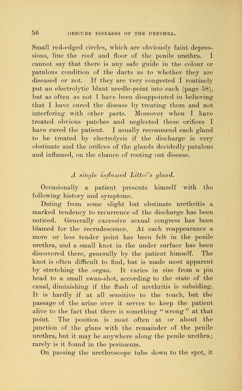 Small red-edged circles, which are obviously faint depres- sions, line the roof and floor of the penile urethra. I cannot say that there is any safe guide in the colour or patulous condition of the ducts as to whether they are diseased or not. If they are very congested I routinely put an electrolytic blunt needle-point into each (page 58), but as often as not I have been disappointed in believing that I have cured the disease by treating them and not interfering with other parts. Moreover when I have treated obvious patches and neglected these orifices I have cured the patient. I usually recommend each gland to be treated by electrolysis if the discharge is very obstinate and the orifices of the glands decidedly patulous and inflamed, on the chance of rooting out disease. A single inflamed Littre's gland. Occasionally a patient presents himself with the following history and symptoms. Dating from some slight but obstinate urethritis a marked tendency to recurrence of the discharge has been noticed. Generally excessive sexual congress has been blamed for the recrudescence. At each reappearance a more or less tender point has been felt in the penile urethra, and a small knot in the under surface has been discovered there, generally by the patient himself. The knot is often difficult to find, but is made most apparent by stretching the organ. It varies in size from a pin head to a small swan-shot, according to the state of the canal, diminishing if the flush of urethritis is subsiding. It is hardly if at all sensitive to the touch, but the passage of the urine over it serves to keep the patient alive to the fact that there is something  wrong  at that point. The position is most often at or about the junction of the glans with the remainder of the penile urethra, but it may be anywhere along the penile urethra; rarely is it found in the perinseum. On passing the urethroscope tube down to the spot, it