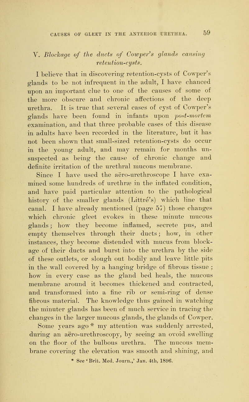 V. Blockage of the ducts of Cowper's glands causing retention-cysts. I believe that in discovering retention-cysts of Cowper's glands to be not infrequent in the adult, I have chanced upon an important clue to one of the causes of some of the more obscure and chronic affections of the deep urethra. It is true that several cases of. cyst of Cowper's glands have been found in infants upon post-mortem examination, and that three probable cases of this disease in adults have been recorded in the literature, but it has not been shown that small-sized retention-cysts do occur in the young adult, and may remain for months un- suspected as being the cause of chronic change and definite irritation of the urethral mucous membrane. Since I have used the aero-urethroscope I have exa- mined some hundreds of urethra? in the inflated condition, and have paid particular attention to the pathological history of the smaller glands (Littre's) which line that canal. I have already mentioned (page 57) those changes which chronic gleet evokes in these minute mucous glands; how they become inflamed, secrete pus, and empty themselves through their ducts; how, in other instances, they become distended with mucus from block- age of their ducts and burst into the urethra by the side of these outlets, or slough out bodily and leave little pits in the wall covered by a hanging bridge of fibrous tissue ; how in every case as the gland bed heals, the mucous membrane around it becomes thickened and contracted, and transformed into a fine rib or semi-ring of dense fibrous material. The knowledge thus gained in watching the minuter glands has been of much service in tracing the changes in the larger mucous glands, the glands of Cowper. Some years ago * my attention was suddenly arrested, during an aero-urethroscopy, by seeing an ovoid swelling on the floor of the bulbous urethra. The mucous mem- brane covering the elevation Avas smooth and shining, and * See ' Brit. Med. Journ.,' Jan. 4th, 1896.