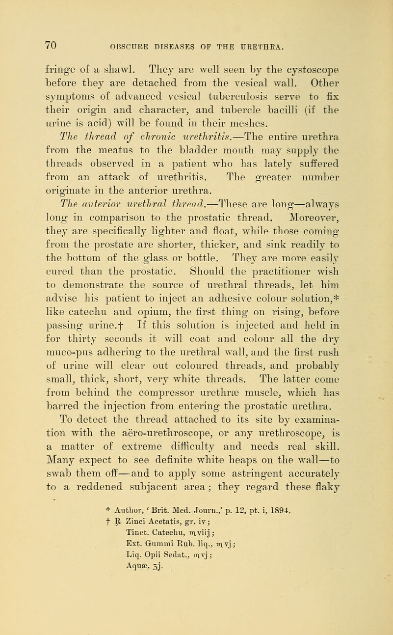 fringe of a shawl. They are well seen by the cystoscope before they are detached from the vesical wall. Other symptoms of advanced vesical tuberculosis serve to fix their origin and character, and tubercle bacilli (if the urine is acid) will be found in their meshes. The thread of chronic urethritis.—The entire urethra from the meatus to the bladder mouth may supply the threads observed in a patient who has lately suffered from an attack of urethritis. The greater number originate in the anterior urethra. The anterior urethral thread.—These are long—always long* in comparison to the prostatic thread. Moreover, they are specifically lighter and float, while those coming from the prostate are shorter, thicker, and sink readily to the bottom of the glass or bottle. They are more easily cured than the prostatic. Should the practitioner wish to demonstrate the source of urethral threads, let him advise his patient to inject an adhesive colour solution,* like catechu and opium, the first thing on rising, before passing urine.f If this solution is injected and held in for thirty seconds it will coat and colour all the dry muco-pus adhering to the urethral wall, and the first rush of urine will clear out coloured threads, and probably small, thick, short, very white threads. The latter come from behind the compressor urethras muscle, which has barred the injection from entering the prostatic urethra. To detect the thread attached to its site by examina- tion with the aero-urethroscope, or any urethroscope, is a matter of extreme difficulty and needs real skill. Many expect to see definite white heaps on the wall—to swab them off—and to apply some astringent accurately to a reddened subjacent area; they regard these flaky * Author, ' Brit. Med. Journ.,' p. 12, pt. i, 1894. f Bj Zinci Acetatis, gr. iv; Tinct. Catechu, wiviij; Ext. Gumini Bub. liq., v\\y, Liq. Opii Sedat., i>ivj; Aquae, 5].
