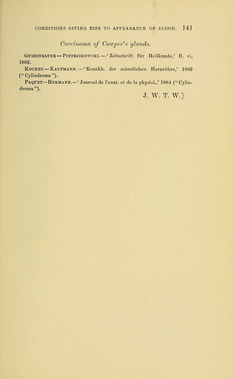 Carcinoma of Cowper's glands. Gr/SSENBAUER— Pietrzikowski. —' Zeitschrift fur Heilkunde,' B. vi, 1885. Kocher— Kattfmann.—* Krankh. der mannlichen Harnrohre,' 1886 ( Cylindroma). Paquet—Hermann.—'Journal de l'anat. et de la physiol.,' 1884 (Cylin- droma). J. W. T. W.]