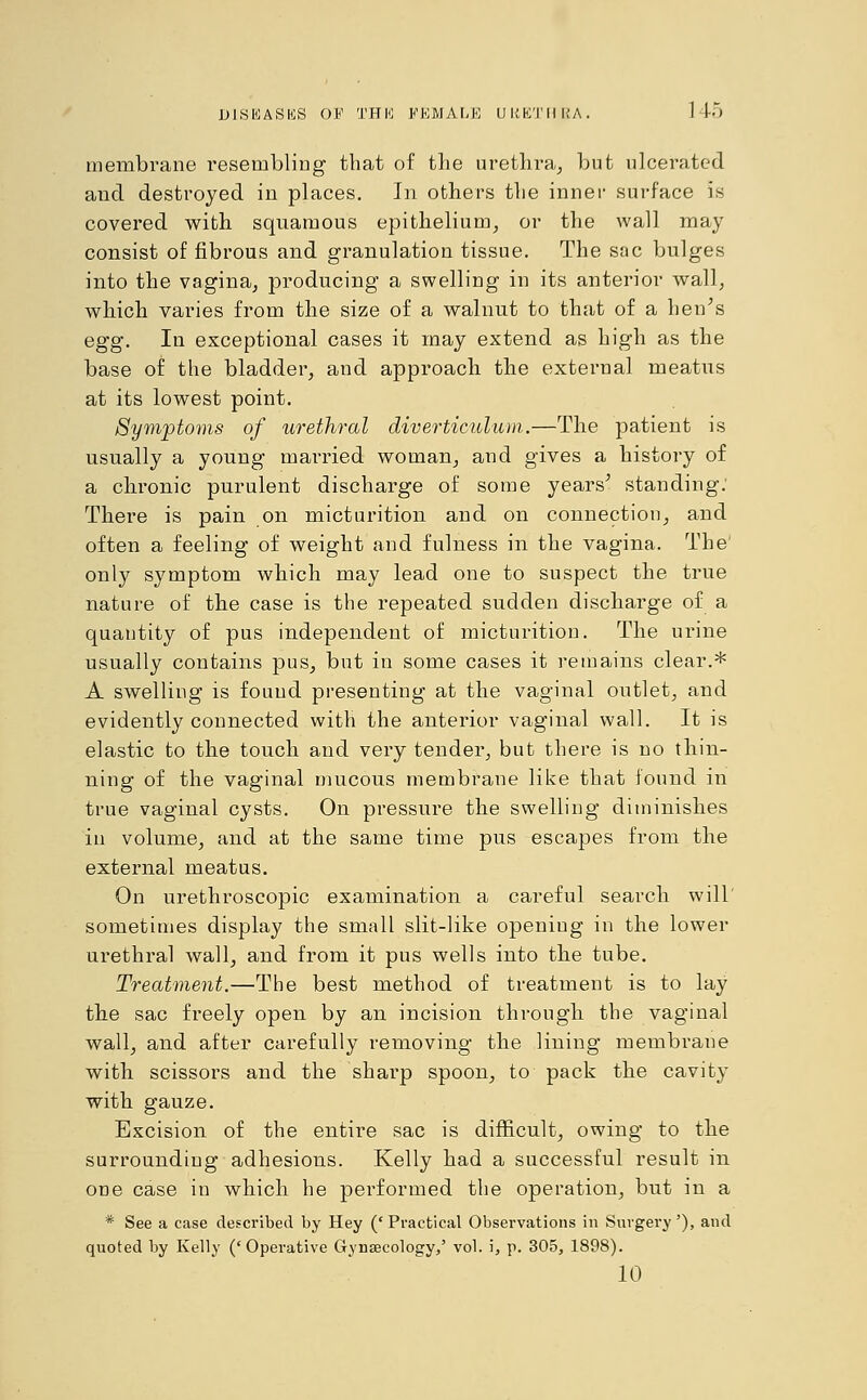 membrane resembling that of the urethra, but ulcerated and destroyed in places. In others the inner surface is covered with squamous epithelium, or the wall may consist of fibrous and granulation tissue. The sac bulges into the vagina, producing a swelling in its anterior wall, which varies from the size of a walnut to that of a hen's egg. In exceptional cases it may extend as high as the base of the bladder, and approach the external meatus at its lowest point. Symptoms of urethral diverticulum.—The patient is usually a young married woman, and gives a history of a chronic purulent discharge of some years' standing: There is pain on micturition and on connection, and often a feeling of weight and fulness in the vagina. The' only symptom which may lead one to suspect the true nature of the case is the repeated sudden discharge of a quantity of pus independent of micturition. The urine usually contains pus, but in some cases it remains clear.* A swelling is found presenting at the vaginal outlet, and evidently connected with the anterior vaginal wall. It is elastic to the touch and very tender, but there is no thin- ning of the vaginal mucous membrane like that found in true vaginal cysts. On pressure the swelling diminishes in volume, and at the same time pus escapes from the external meatus. On urethroscopic examination a careful search will' sometimes display the small slit-like opening in the lower urethral wall, and from it pus wells into the tube. Treatment.—The best method of treatment is to lay the sac freely open by an incision through the vaginal wall, and after carefully removing the lining membrane with scissors and the sharp spoon, to pack the cavity with gauze. Excision of the entire sac is difficult, owing to the surrounding adhesions. Kelly had a successful result in one case in which he performed the operation, but in a * See a case described by Hey (' Practical Observations in Surgery'), and quoted by Kelly ('Operative Gynsecology,' vol. i, p. 305, 1898). 10