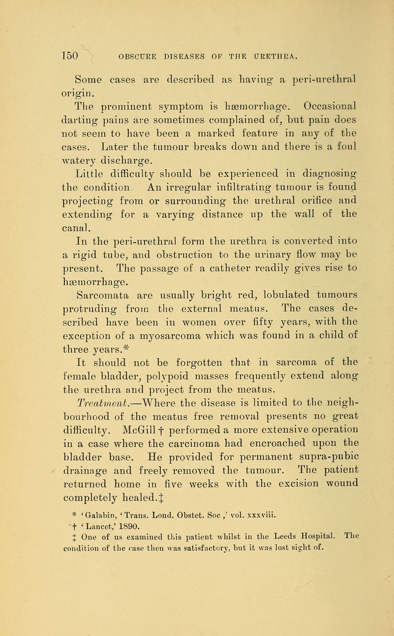 Some cases are described as having a peri-urethral origin. The prominent symptom is haemorrhage. Occasional darting pains are sometimes complained of, but pain does not seem to have been a marked feature in any of the cases. Later the tumour breaks down and there is a foul watery discharge. Little difficulty should be experienced in diagnosing the condition. An irregular infiltrating tumour is found projecting from or surrounding the urethral orifice and extending for a varying distance up the wall of the canal. In the peri-urethral form the urethra is converted into a rigid tube, and obstruction to the urinary flow may be present. The passage of a catheter readily gives rise to haemorrhage. Sarcomata are usually bright red, lobulated tumours protruding from the external meatus. The cases de- scribed have been in women over fifty years, with the exception of a myosarcoma which was found in a child of three years.* It should not be forgotten that in sarcoma of the female bladder, polypoid masses frequently extend along the urethra and project from the meatus. Treatment.—Where the disease is limited to the neigh- bourhood of the meatus free removal presents no great difficulty. McGill f performed a more extensive operation in a case where the carcinoma had encroached upon the bladder base. He provided for permanent supra-pubic drainage and freely removed the tumour. The patient returned home in five weeks with the excision wound completely healed. J * 'Galabin, 'Trans. Lond. Obstet. Soc,' vol. xxxviii. t ' Lancet,/ 1890. i One of us examined this patient whilst in the Leeds Hospital. The condition of the case then was satisfactory, but it was lost sight of.