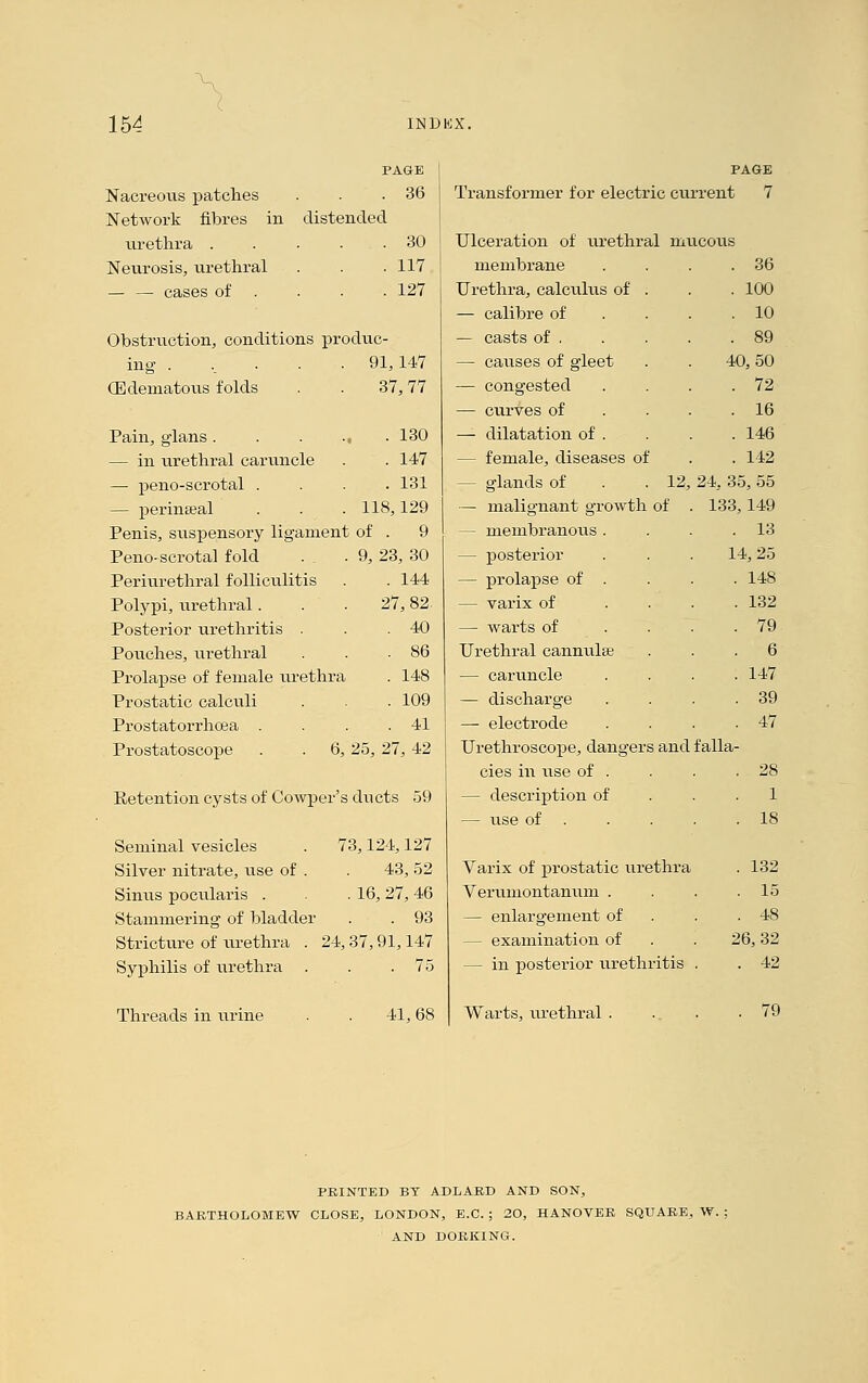 PAGE Nacreous patches . . .36 Network fibres in distended urethra ..... 30 Neurosis, urethral . . .117 — — cases of . . . 127 Obstruction, conditions produc- 91,147 (Edematous folds . . 37,77 Pain, glans . — in urethral caruncle — peno-scrotal . — perinseal Penis, suspensory ligament of . 9 Peno-scrotal fold . . .9, 23, 30 Periurethral folliculitis . . 144 Polypi, urethral. . . 27,82. Posterior urethritis . . .40 Pouches, urethral Prolapse of female urethra . 148 Prostatic calculi . . . 109 Prostatorrhcea . . . .41 . 130 . 147 . 131 118,129 Prostatoscope 6, 25, 27, 42 Retention cysts of Cowper's ducts 59 Seminal vesicles . 73,124,127 Silver nitrate, use of . . 43, 52 Sinus pocularis . .16, 27, 46 Stammering of bladder . . 93 Stricture of urethra . 24, 37,91,147 Syphilis of urethra . . .75 PAGE Transformer for electric current 7 Ulceration of urethral mucous membrane Urethra, calculus of . — calibre of — casts of , — causes of gleet — congested — curves of — dilatation of . — female, diseases of — gflands of . 36 . 100 . 10 . 89 40, 50 . 72 . 16 . 146 . 142 12, 24,. 35, 55 Threads in urine 41,68 — malignant growth of . 133, 149 — membranous . . . .13 — posterior . . . 14,25 — prolapse of . . . . 148 — varix of .... 132 — warts of .... 79 Urethral cannula; ... 6 — caruncle .... 147 — discharge . . . .39 — electrode . . . .47 Urethroscope, dangers and falla- cies in use of . . . .28 — description of . .1 — use of . . . . .18 Varix of prostatic urethra . 132 Verumontanum . . . .15 — enlargement of . .48 — examination of . . 26,32 — in posterior urethritis . . 42 Warts, urethral . . . .79 PRINTED BT ADLAED AND SON, BARTHOLOMEW CLOSE, LONDON, E.C. ; 20, HANOVER SQUARE, W. ; AND DORKING.