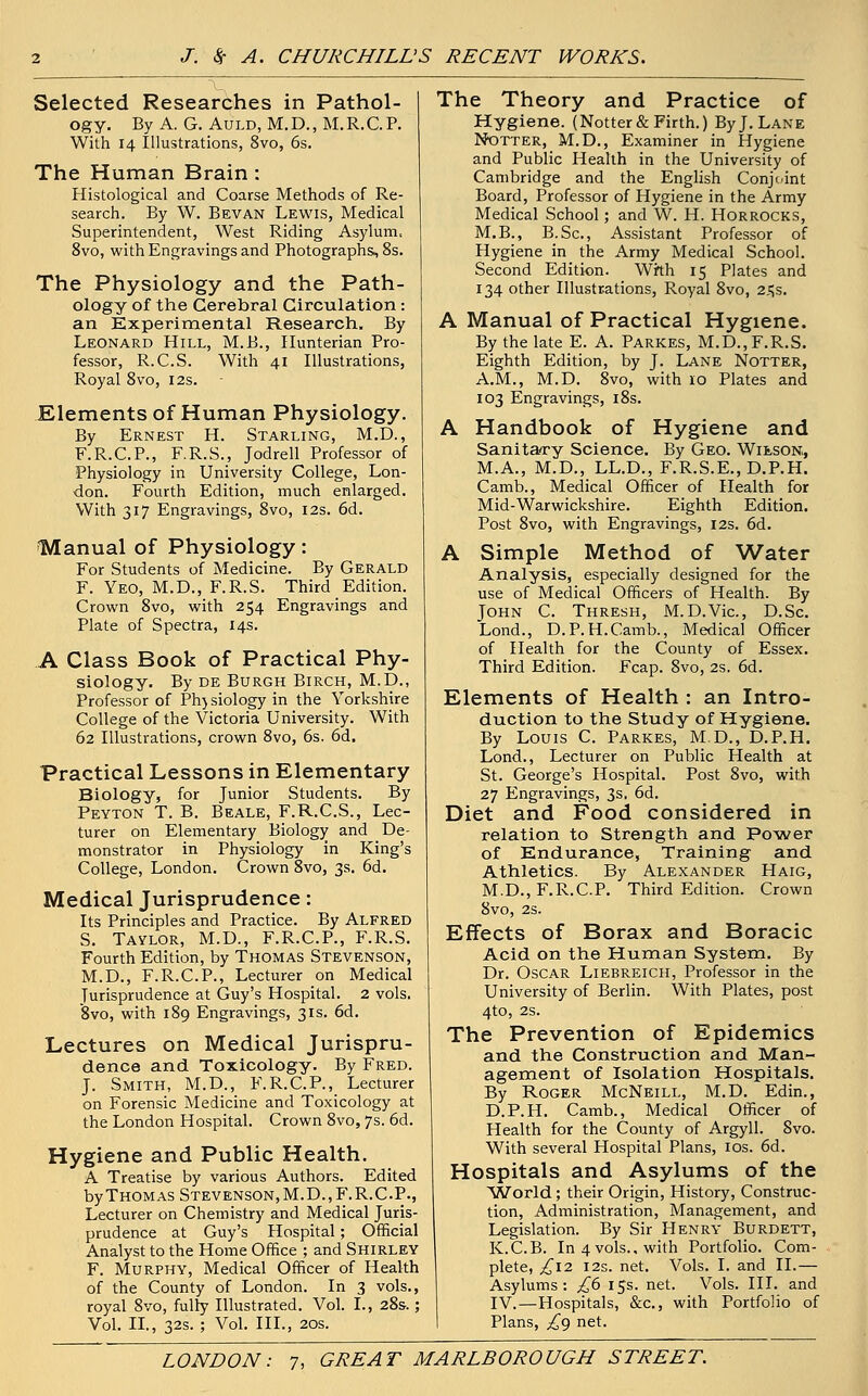 Selected Researches in Pathol- ogy. By A. G. Auld, M. D., M. R. C. P. With 14 Illustrations, 8vo, 6s. The Human Brain : Histological and Coarse Methods of Re- search. By W. Bevan Lewis, Medical Superintendent, West Riding Asylum, 8vo, with Engravings and Photographs, 8s. The Physiology and the Path- ology of the Cerebral Circulation : an Experimental Research. By Leonard Hill, M.B., Hunterian Pro- fessor, R.C.S. With 41 Illustrations, Royal 8vo, 12s. Elements of Human Physiology. By Ernest H. Starling, M.D., F.R.C.P., F.R.S., Jodrell Professor of Physiology in University College, Lon- don. Fourth Edition, much enlarged. With 317 Engravings, 8vo, 12s. 6d. Manual of Physiology: For Students of Medicine. By Gerald F. Yeo, M.D., F.R.S. Third Edition. Crown 8vo, with 254 Engravings and Plate of Spectra, 14s. A Class Book of Practical Phy- siology. By de Burgh Birch, M.D., Professor of Ph) siology in the Yorkshire College of the Victoria University. With 62 Illustrations, crown 8vo, 6s. 6d. Practical Lessons in Elementary Biology, for Junior Students. By Peyton T. B. Beale, F.R.C.S., Lec- turer on Elementary Biology and De- monstrator in Physiology in King's College, London. Crown 8vo, 3s. 6d. Medical Jurisprudence: Its Principles and Practice. By Alfred S. Taylor, M.D., F.R.C.P., F.R.S. Fourth Edition, by Thomas Stevenson, M.D., F.R.C.P., Lecturer on Medical Jurisprudence at Guy's Hospital. 2 vols. 8vo, with 189 Engravings, 31s. 6d. Lectures on Medical Jurispru- dence and Toxicology. By Fred. J. Smith, M.D., F.R.C.P., Lecturer on Forensic Medicine and Toxicology at the London Hospital. Crown 8vo, 7s. 6d. Hygiene and Public Health. A Treatise by various Authors. Edited by Thomas Stevenson, M.D.,F.R.CP., Lecturer on Chemistry and Medical Juris- prudence at Guy's Hospital; Official Analyst to the Home Office ; and Shirley F. Murphy, Medical Officer of Health of the County of London. In 3 vols., royal 8vo, fully Illustrated. Vol. L, 28s.; Vol. II., 32s. ; Vol. III., 20s. The Theory and Practice of Hygiene. (Notter& Firth.) By J. Lane Notter, M.D., Examiner in Hygiene and Public Health in the University of Cambridge and the English Conjoint Board, Professor of Hygiene in the Army Medical School; and W. H. Horrocks, M.B., B.Sc, Assistant Professor of Hygiene in the Army Medical School. Second Edition. With 15 Plates and 134 other Illustrations, Royal 8vo, 2,=Js. A Manual of Practical Hygiene. By the late E. A. Parkes, M.D., F.R.S. Eighth Edition, by J. Lane Notter, A.M., M.D. 8vo, with 10 Plates and 103 Engravings, 18s. A Handbook of Hygiene and Sanitary Science. By Geo. Wieson, M.A., M.D., LL.D., F.R.S.E., D.P.H. Camb., Medical Officer of Health for Mid-Warwickshire. Eighth Edition. Post 8vo, with Engravings, 12s. 6d. A Simple Method of Water Analysis, especially designed for the use of Medical Officers of Health. By John C. Thresh, M. D.Vic., D.Sc. Lond., D.P.H.Camb., Medical Officer of Health for the County of Essex. Third Edition. Fcap. 8vo, 2s. 6d. Elements of Health : an Intro- duction to the Study of Hygiene. By Louis C. Parkes, M.D., D.P.H. Lond., Lecturer on Public Health at St. George's Hospital. Post 8vo, with 27 Engravings, 3s. 6d. Diet and Food considered in relation to Strength and Power of Endurance, Training and Athletics. By Alexander Haig, M.D.,F.R.C.P. Third Edition. Crown 8vo, 2S. Effects of Borax and Boracic Acid on the Human System. By Dr. Oscar Liebreich, Professor in the University of Berlin. With Plates, post 4to, 2S. The Prevention of Epidemics and the Construction and Man- agement of Isolation Hospitals. By Roger McNeill, M.D. Edin., D.P.H. Camb., Medical Officer of Health for the County of Argyll. 8vo. With several Hospital Plans, 10s. 6d. Hospitals and Asylums of the World; their Origin, History, Construc- tion, Administration, Management, and Legislation. By Sir Henry Burdett, K.C.B. In 4 vols., with Portfolio. Com- plete, ;£i2 12s. net. Vols. I. and II.— Asylums: £6 15s. net. Vols. III. and IV.—Hospitals, &c, with Portfolio of Plans, ,£9 net.