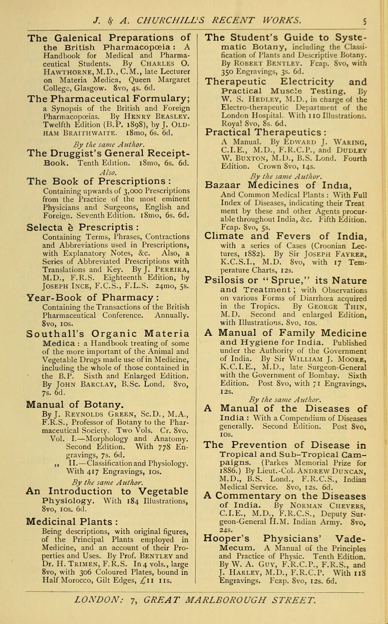 The Galenical Preparations of the British Pharmacopoeia: A Handbook for Medical and Pharma- ceutical Students. By Charles O. Hawthorne, M.D., CM., late Lecturer on Materia Medica, Queen Margaret College, Glasgow. 8vo, 4s. 6d. The Pharmaceutical Formulary; a Synopsis of the British and Foreign Pharmacopoeias. By Henry Beasley. Twelfth Edition (B.P. 1898), by J. Old- ham Braithwaite. i8mo, 6s. 6d. By the same Author. The Druggist's General Receipt- Book. Tenth Edition. i8mo, 6s. 6d. Also. The Book of Prescriptions : Containing upwards of 3,000 Prescriptions from the Practice of the most eminent Physicians and Surgeons, English and Foreign. Seventh Edition. i8mo, 6s. 6d. Selecta e Prescriptis : Containing Terms, Phrases, Contractions and Abbreviations used in Prescriptions, with Explanatory Notes, &c. Also, a Series of Abbreviated Prescriptions with Translations and Key. By J. Pereira, M.D., F.R.S. Eighteenth Edition, by Joseph Ince, F.C.S., F.L.S. 24mo, 5s. Year-Book of Pharmacy : Containing the Transactions of the British Pharmaceutical Conference. Annually. 8vo, 10s. Southall's Organic Materia Medica : a Handbook treating of some of the more important of the Animal and Vegetable Drugs made use of in Medicine, including the whole of those contained in the B.P. Sixth and Enlarged Edition. By John Barclay, B.Sc. Lond. 8vo, 7s. 6d. Manual of Botany. By J. Reynolds Green, Sc.D. , M.A., F.R.S., Professor of Botany to the Phar- maceutical Society. Two Vols. Cr. 8vo. Vol. I.—Morphology and Anatomy. Second Edition. With 778 En- gravings, 7s. 6d. ,, II.—Classification and Physiology. With 417 Engravings, 10s. By the same Author. An Introduction to Vegetable Physiology. With 184 Illustrations, 8vo, 1 os. 6d. Medicinal Plants : Being descriptions, with original figures, of the Principal Plants employed in Medicine, and an account of their Pro- perties and Uses. By Prof. Bentley and Dr. H. Trimen, F.R.S. In4 vols., large 8vo, with 306 Coloured Plates, bound in Half Morocco, Gilt Edges, £\\ lis. The Student's Guide to Syste- matic Botany, including the Classi- fication of Plants and Descriptive Botany. By Robert Bentley. Fcap. 8vo, with 350 Engravings, 3s. 6d. Therapeutic Electricity and Practical Muscle Testing. By W. S. Hedley, M.D., in charge of the Electro-therapeutic Department of the London Hospital. With no Illustrations. Royal 8vo, 8s. 6d. Practical Therapeutics: A Manual. By Edward J. Waring, CLE., M.D., F.R.C.P., and Dudley W. Buxton, M.D., B.S. Lond. Fourth Edition. Crown 8vo, 14s. By the same Author. BsLzaav Medicines of India, And Common Medical Plants : With Full Index of Diseases, indicating their Treat ment by these and other Agents procur- able throughout India, &c. Fifth Edition. Fcap. 8vo, 5s. Climate and Fevers of India, with a series of Cases (Croonian Lec- tures, 1882). By Sir Joseph Fayrer, K.C.S.I., M.D. 8vo, with 17 Tem- perature Charts, 12s. Psilosis or Sprue, its Nature and Treatment; with Observations on various Forms of Diarrhoea acquired in the Tropics. By George Thin, M.D. Second and enlarged Edition, with Illustrations, 8vo, 10s. A Manual of Family Medicine and Hygiene for India. Published under the Authority of the Government of India. By Sir William J. Moore, K.C.I.E., M.D., late Surgeon-General with the Government of Bombay. Sixth Edition. Post 8vo, with 71 Engravings, 12s. By the same Author. A Manual of the Diseases of India : With a Compendium of Diseases generally. Second Edition. Post 8vo, 10s. The Prevention of Disease in Tropical and Sub-Tropical Cam- paigns. (Parkes Memorial Prize for 1886.) By Lieut.-Col. Andrew Duncan, M.D., B.S. Lond., F.R.C.S., Indian Medical Service. Svo, 12s. 6d. A Commentary on the Diseases of India. By Norman Chevers, CLE., M.D., F.R.C.S., Deputy Sur- geon-General H.M. Indian Army. 8vo, 2 as. Hooper's Physicians' Vade- Mecum. A Manual of the Principles and Practice of Physic. Tenth Edition. By W. A. Guy, F.R.C.P., F.R.S., and J. Harley, M.D., F.R.C.P. With 118 Engravings. Fcap. Svo, 12s. 6d.