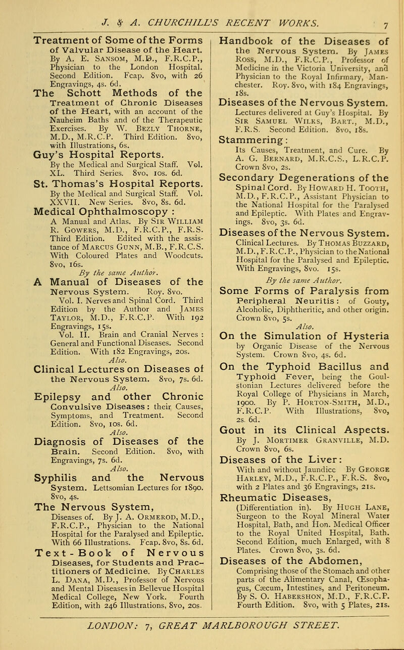 Treatment of Some of the Forms of Valvular Disease of the Heart. By A. E. Sansom, M.B., F.R.C.P., Physician to the London Hospital. Second Edition. Fcap. 8vo, with 26 Engravings, 4s. 6d. The Schott Methods of the Treatment of Chronic Diseases of the Heart, with an account of the Nauheim Baths and of the Therapeutic Exercises. By W. Bezly Thorne, M.D., M.R.C.P. Third Edition. 8vo, with Illustrations, 6s. Guy's Hospital Reports. By the Medical and Surgical Staff. Vol. XL. Third Series. 8vo, 10s. 6d. St. Thomas's Hospital Reports. By the Medical and Surgical Staff. Vol. XXVII. New Series. 8vo, 8s. 6d. Medical Ophthalmoscopy : A Manual and Atlas. By Sir William R. Gowers, M.D., F.R.C.P., F.R.S. Third Edition. Edited with the assis- tance of Marcus Gunn, M.B., F.R.C.S. With Coloured Plates and Woodcuts. 8vo, 16s. By the same Author. A Manual of Diseases of the Nervous System. Roy. 8vo. Vol. I. Nerves and Spinal Cord. Third Edition by the Author and James Taylor, M.D., F.R.C.P. With 192 Engravings, 15s. Vol. II. Brain and Cranial Nerves : General and Functional Diseases. Second Edition. With 182 Engravings, 20s. Also. Clinical Lectures on Diseases of the Nervous System. 8vo, 7s. 6d. Also. Epilepsy and other Chronic Convulsive Diseases : their Causes, Symptoms, and Treatment. Second Edition. 8vo, 10s. 6d. Also. Diagnosis of Diseases of the Brain. Second Edition. 8vo, with Engravings, 7s. 6d. Also. Syphilis and the Nervous System. Lettsomian Lectures for 1890. 8vo, 4s. The Nervous System, Diseases of. By J. A. Ormerod, M.D., F.R.C.P., Physician to the National Hospital for the Paralysed and Epileptic. With 66 Illustrations. Fcap. 8vo, 8s. 6d. Text-Book of Nervous Diseases, for Students and Prac- titioners of Medicine. By Charles L. Dana, M.D., Professor of Nervous and Mental Diseases in Bellevue Hospital Medical College, New York. Fourth Edition, with 246 Illustrations, 8vo, 20s. Handbook of the Diseases of the Nervous System. By James Ross, M.D., F.R.C.P., Professor of Medicine in the Victoria University, and Physician to the Royal Infirmary, Man- chester. Roy. 8vo, with 184 Engravings, 18s. Diseases of the Nervous System. Lectures delivered at Guy's Hospital. By Sir Samuel Wilks, Bart., M.D., F.R.S. Second Edition. 8vo, 18s. Stammering: Its Causes, Treatment, and Cure. By A. G. Bernard, M.R.C.S., L.R.C.P. Crown 8vo, 2s. Secondary Degenerations of the Spinal Cord. By Howard H. Tooth, M.D., F.R.C.P., Assistant Physician to the National Hospital for the Paralysed and Epileptic. With Plates and Engrav- ings. 8vo, 3s. 6d. Diseases of the Nervous System. Clinical Lectures. By Thomas Buzzard, M. D., F. R. C. P., Physician to the National Hospital for the Paralysed and Epileptic. With Engravings, 8vo. 15s. By the same Author. Some Forms of Paralysis from Peripheral Neuritis: of Gouty, Alcoholic, Diphtheritic, and other origin. Crown 8vo, 5s. Also. On the Simulation of Hysteria by Organic Disease of the Nervous System. Crown 8vo, 4s. 6d. On the Typhoid Bacillus and Typhoid Fever, being the Goul- stonian Lectures delivered before the Royal College of Physicians in March, 1900. By P. Horton-Smith, M.D., F.R.C.P. With Illustrations, 8vo, 2s. 6d. Gout in its Clinical Aspects. By J. Mortimer Granville, M.D. Crown 8vo, 6s. Diseases of the Liver: With and without Jaundice By George Harley, M.D., F.R.C.P., F.R.S. 8vo, with 2 Plates and 36 Engravings, 2is. Rheumatic Diseases, (Differentiation in). By Hugh Lane, Surgeon to the Royal Mineral Water Hospital, Bath, and Hon. Medical Officer to the Royal United Hospital, Bath. Second Edition, much Enlarged, with 8 Plates. Crown 8vo, 3s. 6d. Diseases of the Abdomen, Comprising those of the Stomach and other parts of the Alimentary Canal, (Esopha- gus, Caecum, Intestines, and Peritoneum. By S. O. Habershon, M.D., F.R.C.P. Fourth Edition. 8vo, with 5 Plates, 21s.