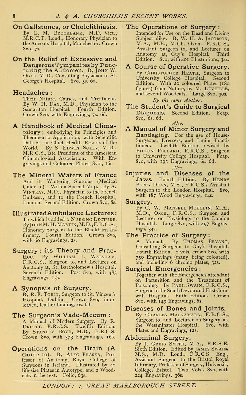 On Gallstones, or Cholelithiasis. By E. M. Brockbank, M.D. Vict., M.R.C.P. Lond., Honorary Physician to the Ancoats Hospital, Manchester. Crown 8vo, 7s. On the Relief of Excessive and Dangerous Tympanites by Punc- turing- the Abdomen, By John W. Ogle, M.D., Consulting Physician to St. George's Hospital. 8vo, 5s. 6d. Headaches : Their Nature, Causes, and Treatment. By W. H. Day, M.D., Physician to the Samaritan Hospital. Fourth Edition. Crown 8vo, with Engravings, 7s. 6d. A Handbook of Medical Clima- tology , embodying its Principles and Therapeutic Application, with Scientific Data of the Chief Health Resorts of the World. By S. Edwin Solly, M.D., M.R.C.S.,late President of the American Climatological Association. With En- gravings and Coloured Plates, 8vo., 16s. The Mineral Waters of France And its Wintering Stations (Medical Guide to). With a Special Map. By A. Vintras, M.D., Physician to the French Embassy, and to the French Hospital, London. Second Edition. Crown 8vo, 8s. IllustratedAmbulance Lectures: To which is added a Nursing Lecture. ByJoHNM. H. Martin,M.D.,F.R.C.S., Honorary Surgeon to the Blackburn In- firmary. Fourth Edition. Crown 8vo, with 60 Engravings, 2s. Surgery: its Theory and Prac- tice. By William J. Walsham, F.R.C.S., Surgeon to, and Lecturer on Anatomy at, St. Bartholomew's Hospital. Seventh Edition. Post 8vo, with 483 Engravings, 15s. A Synopsis of Surgery. By R. F. Tobin, Surgeon to St. Vincent's Hospital, Dublin. Crown 8vo, inter- leaved, leather binding, 6s. 6d. The Surgeon's Vade-Mecum : A Manual of Modern Surgery. By R. Druitt, F.R.C.S. Twelfth Edition. By Stanley Boyd, M.B., F.R.C.S. Crown 8vo, with 373 Engravings, 16s. Operations on the Brain (A Guide to). By Alec Fraser, Pro- fessor of Anatomy, Royal College of Surgeons in Ireland. Illustrated by 42 life-size Plates in Autotype, and 2 Wood- cuts in the text. Folio, 63s. The Operations of Surgery : Intended for Use on the Dead and Living Subject alike. By W. H. A. Jacobson, M.A., M.B., M.Ch. Oxon., F.R.C.S., Assistant Surgeon to, and Lecturer on Anatomy at, Guy's Hospital. Third Edition. 8vo, with 401 Illustrations, 34s. A Course of Operative Surgery. By Christopher Heath, Surgeon to University College Hospital. Second Edition. With 20 coloured Plates (180 figures) from Nature, by M. Leveille, and several Woodcuts. Large 8vo, 30s. By the same Author. The Student's Guide to Surgical Diagnosis. Second Edition. Fcap. 8vo, 6s. 6d. Also. A Manual of Minor Surgery and Bandaging. For the use of House- Surgeons, Dressers, and Junior Practi- tioners. Twelfth Edition, revised by Bilton Pollard, F.R.C.S., Surgeon to University College Hospital. Fcap. 8vo, with 195 Engravings, 6s. 6d. Also. Injuries and Diseases of the Jaws. Fourth Edition. By Henry Percy Dean, M.S., F.R.C.S., Assistant Surgeon to the London Hospital. 8vo, with 187 Wood Engravings, 14s. Surgery. By C. W. Mansell Moullin, M.A., M.D., Oxon., F.R.C.S., Surgeon and Lecturer on Physiology to the London Hospital. Large 8vo, with 497 Engrav- ings, 34s. The Practice of Surgery: A Manual. By Thomas Bryant, Consulting Surgeon to Guy's Hospital. Fourth Edition. 2 vols, crown 8vo, with 750 Engravings (many being coloured), and including 6 chromo plates, 32s. Surgical Emergencies : Together with the Emergencies attendant on Parturition and the Treatment of Poisoning. By Paul Swain, F.R.C.S., Surgeon to the South Devon and East Corn- wall Hospital. Fifth Edition. Crown 8vo, with 149 Engravings, 6s. Diseases of Bones and Joints. By Charles Macnamara, F.R.C.S., Surgeon to, and Lecturer on Surgery at, the Westminster Hospital. 8vo, with Plates and Engravings, 12s. Abdominal Surgery. By J. Greig Smith, M.A., F.R.S.E. Sixth Edition. Edited by James Swain, M.S., M.D. Lond., F.R.C.S. Eng., Assistant Surgeon to the Bristol Royal Infirmary, Professor of Surgery, University College, Bristol. Two Vols., 8vo, with 224 Engravings, 36s.