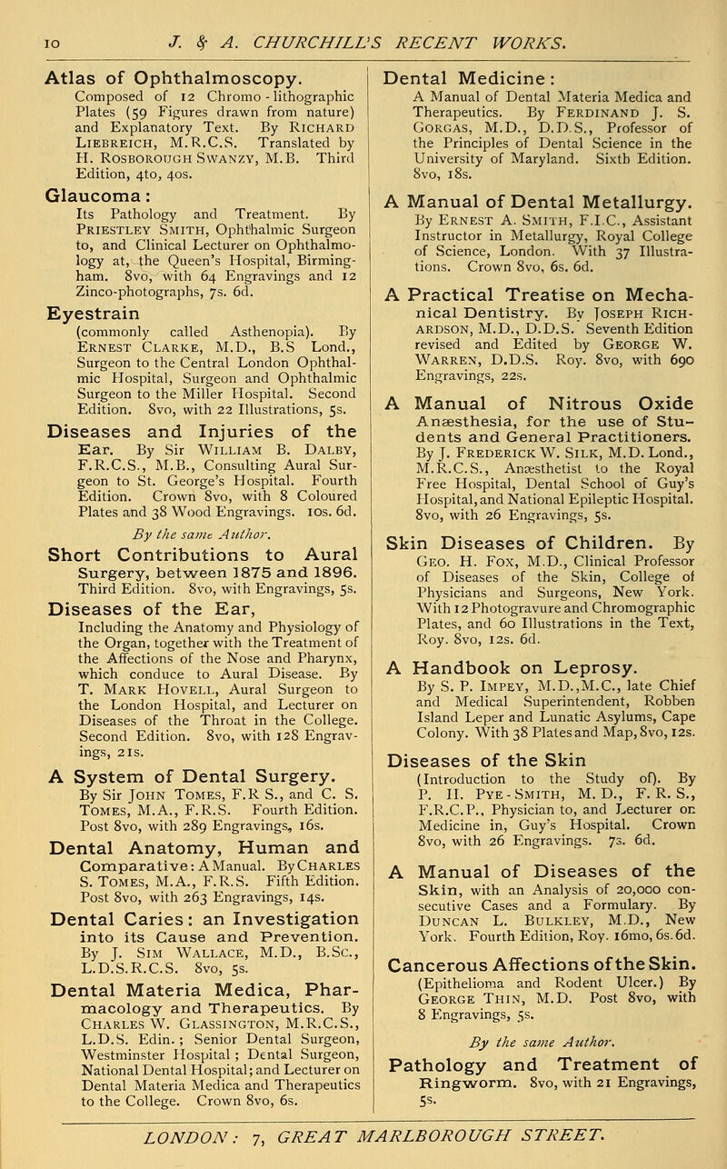 Atlas of Ophthalmoscopy. Composed of 12 Chromo - lithographic Plates (59 Figures drawn from nature) and Explanatory Text. By Richard Liebreich, M.R.C.S. Translated by H. Rosborough Swanzy, M.B. Third Edition, 4to, 40s. Glaucoma: Its Pathology and Treatment. By Priestley Smith, Ophthalmic Surgeon to, and Clinical Lecturer on Ophthalmo- logy at, the Queen's Hospital, Birming- ham. 8vo, with 64 Engravings and 12 Zinco-photographs, 7s. 6d. Eyestrain (commonly called Asthenopia). By Ernest Clarke, M.D., B.S Lond., Surgeon to the Central London Ophthal- mic Hospital, Surgeon and Ophthalmic Surgeon to the Miller Hospital. Second Edition. 8vo, with 22 Illustrations, 5s. Diseases and Injuries of the Ear. By Sir William B. Dalby, F.R.C.S., M.B., Consulting Aural Sur- geon to St. George's Hospital. Fourth Edition. Crown 8vo, with 8 Coloured Plates and 38 Wood Engravings. 10s. 6d. By the same. Author. Short Contributions to Aural Surgery, between 1875 and 1896. Third Edition. 8vo, with Engravings, 5s. Diseases of the Ear, Including the Anatomy and Physiology of the Organ, together with the Treatment of the Affections of the Nose and Pharynx, which conduce to Aural Disease. By T. Mark Hovell, Aural Surgeon to the London Hospital, and Lecturer on Diseases of the Throat in the College. Second Edition. 8vo, with 128 Engrav- ings, 2 is. A System of Dental Surgery. By Sir John Tomes, F.R S., and C. S. Tomes, M.A., F.R.S. Fourth Edition. Post 8vo, with 289 Engravings, 16s. Dental Anatomy, Human and Comparative: A Manual. By Charles S. Tomes, M.A., F.R.S. Fifth Edition. Post 8vo, with 263 Engravings, 14s. Dental Caries: an Investigation into its Cause and Prevention. By J. Sim Wallace, M.D., B.Sc, L.D.S.R.C.S. 8vo, 5s. Dental Materia Medica, Phar- macology and Therapeutics. By Charles W. Glassington, M.R.C.S., L.D.S. Edin. ; Senior Dental Surgeon, Westminster Hospital; Dental Surgeon, National Dental Hospital; and Lecturer on Dental Materia Medica and Therapeutics to the College. Crown 8vo, 6s. Dental Medicine : A Manual of Dental Materia Medica and Therapeutics. By Ferdinand J. S. Gorgas, M.D., D.D. S., Professor of the Principles of Dental Science in the University of Maryland. Sixth Edition. 8vo, 18s. A Manual of Dental Metallurgy. By Ernest A. Smith, F.I.C., Assistant Instructor in Metallurgy, Royal College of Science, London. With 37 Illustra- tions. Crown 8vo, 6s. 6d. A Practical Treatise on Mecha- nical Dentistry. Bv Joseph Rich- ardson, M.D., D.D.S. Seventh Edition revised and Edited by George W. Warren, D.D.S. Roy. 8vo, with 690 Engravings, 22s. A Manual of Nitrous Oxide Anaesthesia, for the use of Stu- dents and General Practitioners. By J. Frederick W. Silk, M.D. Lond., M.R.C.S., Anaesthetist to the Royal Free Hospital, Dental School of Guy's Hospital, and National Epileptic Hospital. 8vo, with 26 Engravings, 5s. Skin Diseases of Children. By Geo. H. Fox, M.D., Clinical Professor of Diseases of the Skin, College of Physicians and Surgeons, New York. With 12 Photogravure and Chromographic Plates, and 60 Illustrations in the Text, Roy. 8vo, 12s. 6d. A Handbook on Leprosy. By S. P. Impey, M.D.,M.C, late Chief and Medical Superintendent, Robben Island Leper and Lunatic Asylums, Cape Colony. With 38 Plates and Map,8vo, 12s. Diseases of the Skin (Introduction to the Study of). By P. II. Pye- Smith, M. D., F.R.S., F.R.C.P., Physician to, and Lecturer on Medicine in, Guy's Hospital. Crown 8vo, with 26 Engravings. 73. 6d. A Manual of Diseases of the Skin, with an Analysis of 20,000 con- secutive Cases and a Formulary. By Duncan L. Bulkley, M.D., New York. Fourth Edition, Roy. i6mo, 6s.6d. Cancerous Affections of the Skin. (Epithelioma and Rodent Ulcer.) By George Thin, M.D. Post 8vo, with 8 Engravings, 5s. By the same Author. Pathology and Treatment of Ringworm. 8vo, with 21 Engravings, t;s.