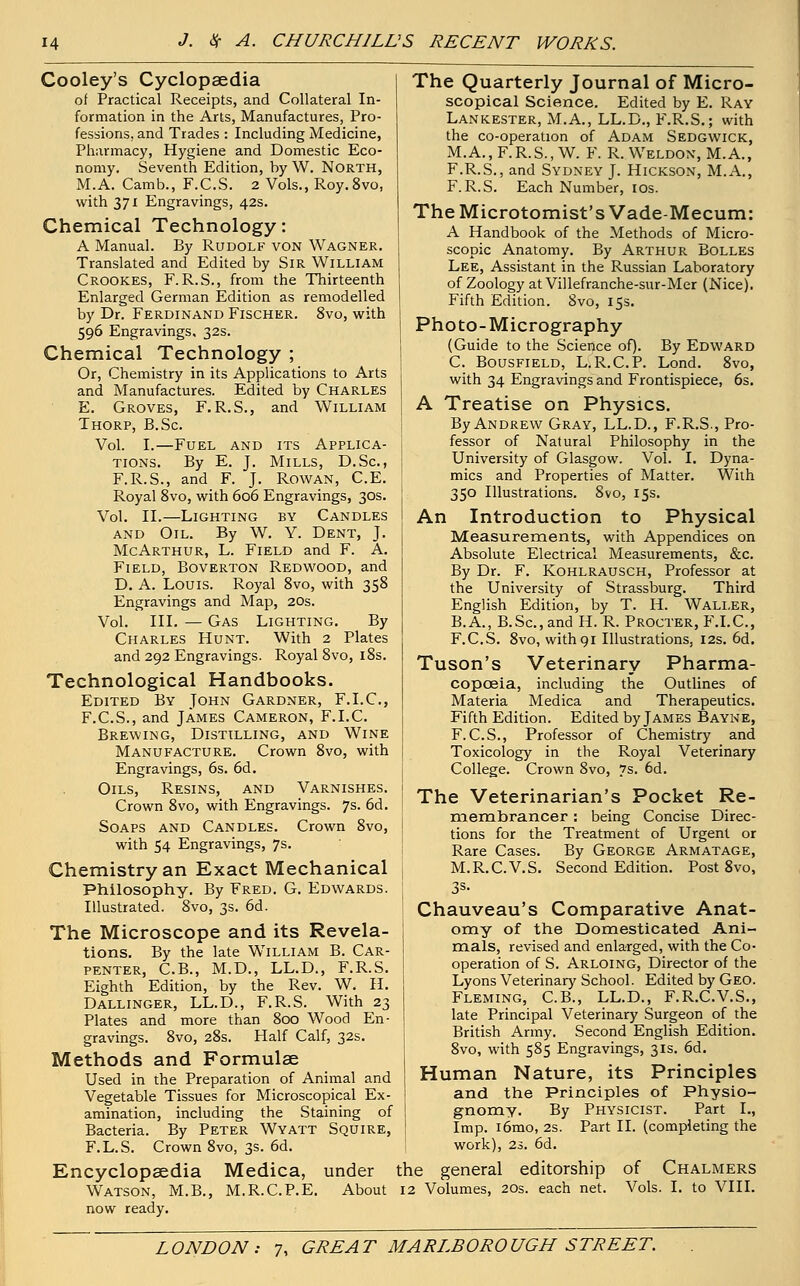 Cooley's Cyclopaedia of Practical Receipts, and Collateral In- formation in the Arts, Manufactures, Pro- fessions, and Trades : Including Medicine, Pharmacy, Hygiene and Domestic Eco- nomy. Seventh Edition, by W. North, M.A. Camb., F.C.S. 2 Vols., Roy.8vo, with 371 Engravings, 42s. Chemical Technology: A Manual. By Rudolf von Wagner. Translated and Edited by Sir William Crookes, F. R.S., from the Thirteenth Enlarged German Edition as remodelled by Dr. Ferdinand Fischer. 8vo, with 596 Engravings, 32s. Chemical Technology ; Or, Chemistry in its Applications to Arts and Manufactures. Edited by Charles E. Groves, F.R.S., and William Thorp, B.Sc Vol. I.—Fuel and its Applica- tions. By E. J. Mills, D.Sc, F.R.S., and F. J. Rowan, C.E. Royal 8vo, with 606 Engravings, 30s. Vol. II.—Lighting by Candles and Oil. By W. Y. Dent, J. McArthur, L. Field and F. A. Field, Boverton Redwood, and D. A. Louis. Royal 8vo, with 358 Engravings and Map, 20s. Vol. III. — Gas Lighting. By Charles Hunt. With 2 Plates and 292 Engravings. Royal 8vo, 18s. Technological Handbooks. Edited By John Gardner, F.I.C., F.C.S., and James Cameron, F.I.C. Brewing, Distilling, and Wine Manufacture. Crown 8vo, with Engravings, 6s. 6d. Oils, Resins, and Varnishes. Crown 8vo, with Engravings. 7s. 6d. Soaps and Candles. Crown 8vo, with 54 Engravings, 7s. Chemistry an Exact Mechanical Philosophy. By Fred. G. Edwards. Illustrated. 8vo, 3s. 6d. The Microscope and its Revela- tions. By the late William B. Car- penter, C.B., M.D., LL.D., F.R.S. Eighth Edition, by the Rev. W. H. Dallinger, LL.D., F.R.S. With 23 Plates and more than 800 Wood En- gravings. 8vo, 28s. Half Calf, 32s. Methods and Formulae Used in the Preparation of Animal and Vegetable Tissues for Microscopical Ex- amination, including the Staining of Bacteria. By Peter Wyatt Squire, F.L.S. Crown 8vo, 3s. 6d. Encyclopaedia Medica, under Watson, M.B., M.R.C.P.E. About now ready. The Quarterly Journal of Micro- scopical Science. Edited by E. Ray Lankester, M.A., LL.D., F.R.S.; with the co-operation of Adam Sedgwick, M.A., F.R.S., W. F. R.Weldon, M.A., F.R.S., and Sydney J. Hickson, M.A., F.R.S. Each Number, 10s. TheMicrotomist'sVade-Mecum: A Handbook of the Methods of Micro- scopic Anatomy. By Arthur Bolles Lee, Assistant in the Russian Laboratory of Zoology atVillefranche-sur-Mer (Nice). Fifth Edition. 8vo, 15s. Photo-Micrography (Guide to the Science of). By Edward C. Bousfield, L.R.C.P. Lond. 8vo, with 34 Engravings and Frontispiece, 6s. A Treatise on Physics. By Andrew Gray, LL.D., F.R.S., Pro- fessor of Natural Philosophy in the University of Glasgow. Vol. I. Dyna- mics and Properties of Matter. With 350 Illustrations. 8vo, 15s. An Introduction to Physical Measurements, with Appendices on Absolute Electrical Measurements, &c. By Dr. F. Kohlrausch, Professor at the University of Strassburg. Third English Edition, by T. H. Waller, B.A., B.Sc, and H. R. Procter, F.I.C, F.C.S. 8vo, with91 Illustrations, 12s. 6d. Tuson's Veterinary Pharma- copoeia, including the Outlines of Materia Medica and Therapeutics. Fifth Edition. Edited by James Bayne, F.C.S., Professor of Chemistry and Toxicology in the Royal Veterinary College. Crown 8vo, 7s. 6d. The Veterinarian's Pocket Re- membrancer : being Concise Direc- tions for the Treatment of Urgent or Rare Cases. By George Armatage, M.R.C.V.S. Second Edition. Post 8vo, Chauveau's Comparative Anat- omy of the Domesticated Ani- mals, revised and enlarged, with the Co- operation of S. Arloing, Director of the Lyons Veterinary School. Edited by Geo. Fleming, C.B., LL.D., F.R.C.V.S., late Principal Veterinary Surgeon of the British Army. Second English Edition. 8vo, with 585 Engravings, 31s. 6d. Human Nature, its Principles and the Principles of Physio- gnomy. By Physicist. Part I., Imp. i6mo, 2s. Part II. (completing the work), 2s. 6d. the general editorship of Chalmers 12 Volumes, 20s. each net. Vols. I. to VIII.