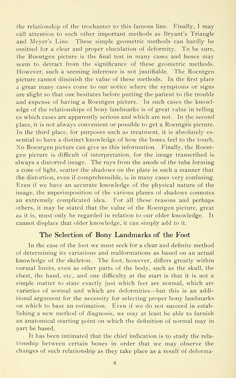 the relationship of the trochanter to this famous line. Finally, I may call attention to such other important methods as Bryant's Triangle and Meyer's Line. These simple geometric methods can hardly be omitted for a clear and proper elucidation of deformity. To be sure, the Roentgen picture is the final test in many cases and hence may seem to detract from the significance of these geometric methods. However, such a seeming inference is not justifiable. The Roentgen picture cannot diminish the value of these methods. In the first place a great many cases come to our notice where the symptoms or signs are slight so that one hesitates before putting the patient to the trouble and expense of having a Roentgen picture. In such cases the knowl- edge of the relationships of bony landmarks is of great value in telling us which cases are apparently serious and which are not. In the second place, it is not always convenient or possible to get a Roentgen picture. In the third place, for purposes such as treatment, it is absolutely es- sential to have a distinct knowledge of how the bones feel to the touch. No Roentgen picture can give us this information. Finally, the Roent- gen picture is difficult of interpretation, for the image transcribed is always a distorted image. The rays from the anode of the tube forming a cone of light, scatter the shadows on the plate in such a manner that the distortion, even if comprehensible, is in many cases very confusing. Even if we have an accurate knowledge of the physical nature of the image, the superimposition of the various planes of shadows connotes an extremely complicated idea. For all these reasons and perhaps others, it may be stated that the value of the Roentgen picture, great as it is, must only be regarded in relation to our older knowledge. It cannot displace that older knowledge, it can simply add to it. The Selection of Bony Landmarks of the Foot In the case of the foot we must seek for a clear and definite method of determining its variations and malformations as based on an actual knowledge of the skeleton. The foot, however, differs greatly within normal limits, even as other parts of the body, such as the skull, the chest, the hand, etc., and one difficulty at the start is that it is not a simple matter to state exactly just which feet are normal, which are varieties of normal and which are deformities—but this is an addi- tional argument for the necessity for selecting proper bony landmarks on which to base an estimation. Even if we do not succeed in estab- lishing a new method of diagnosis, we may at least be able to furnish an anatomical starting point on which the definition of normal may in part be based. It has been intimated that the chief indication is to study the rela- tionship between certain bones in order that we may observe the changes of such relationship as they take place as a result of deforma-