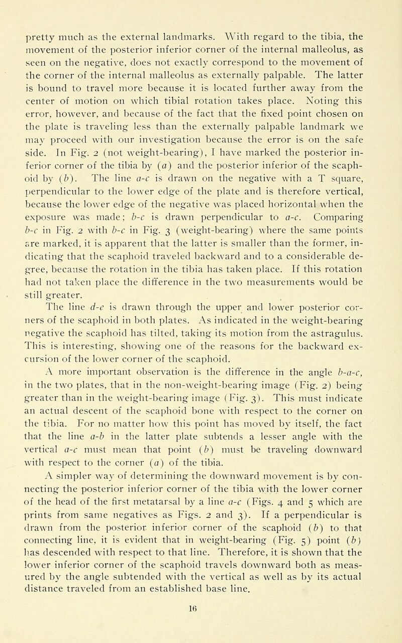 pretty much as the external landmarks. With regard to the tibia, the movement of the posterior inferior corner of the internal malleolus, as seen on the negative, does not exactly correspond to the movement of the corner of the internal malleolus as externally palpable. The latter is bound to travel more because it is located further away from the center of motion on which tibial rotation takes place. Noting this error, however, and because of the fact that the fixed point chosen on the plate is traveling less than the externally palpable landmark we may proceed with our investigation because the error is on the safe side. In Fig. 2 (not weight-bearing), I have marked the posterior in- ferior corner of the tibia by (a) and the posterior inferior of the scaph- oid by (b). The line a-c is drawn on the negative with a T square, perpendicular to the lower edge of the plate and is therefore vertical, because the lower edge of the negative was placed horizontal when the exposure was made; b-c is drawn perpendicular to a-c. Comparing b-c in Fig. 2 with b-c in Fig. 3 (weight-bearing) where the same points are marked, it is apparent that the latter is smaller than the former, in- dicating that the scaphoid traveled backward and to a considerable de- gree, because the rotation in the tibia has taken place. If this rotation had not taken place the difference in the two measurements would be still greater. The line d-e is drawn through the upper and lower posterior cor- ners of the scaphoid in both plates. As indicated in the weight-bearing negative the scaphoid has tilted, taking its motion from the astragulus. This is interesting, showing one of the reasons for the backward ex- cursion of the lower corner of the scaphoid. A more important observation is the difference in the angle b-a-c, in the two plates, that in the non-weight-bearing image (Fig. 2) being greater than in the weight-bearing image (Fig. 3). This must indicate an actual descent of the scaphoid bone with respect to the corner on the tibia. For no matter how this point has moved by itself, the fact that the line a-b in the latter plate subtends a lesser angle with the vertical a-c must mean that point (b) must be traveling downward with respect to the corner (a) of the tibia. A simpler way of determining the downward movement is by con- necting the posterior inferior corner of the tibia with the lower corner of the head of the first metatarsal by a line a-c (Figs. 4 and 5 which are prints from same negatives as Figs. 2 and 3). If a perpendicular is drawn from the posterior inferior corner of the scaphoid (b) to that connecting line, it is evident that in weight-bearing (Fig. 5) point (b) has descended with respect to that line. Therefore, it is shown that the lower inferior corner of the scaphoid travels downward both as meas- ured by the angle subtended with the vertical as well as by its actual distance traveled from an established base line.