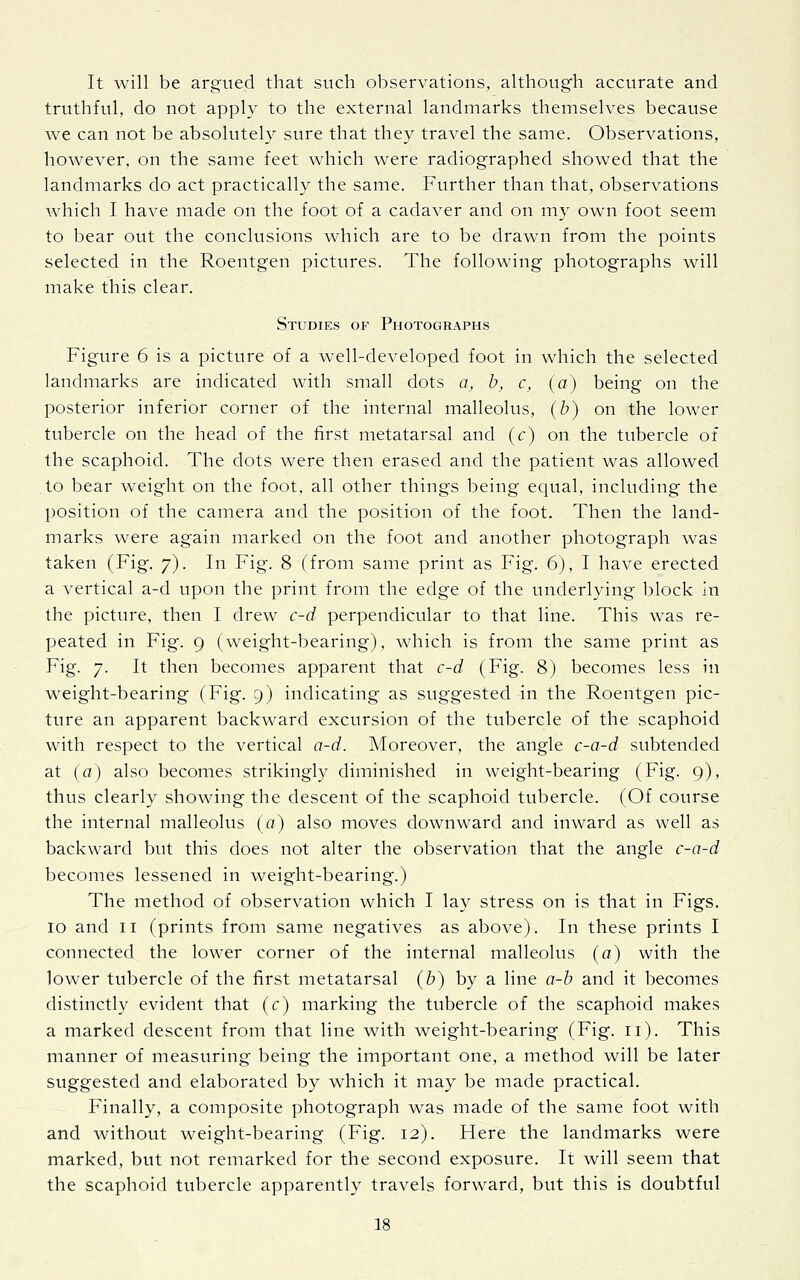 It will be argued that such observations, although accurate and truthful, do not apply to the external landmarks themselves because we can not be absolutely sure that they travel the same. Observations, however, on the same feet which were radiographed showed that the landmarks do act practically the same. Further than that, observations which I have made on the foot of a cadaver and on my own foot seem to bear out the conclusions which are to be drawn from the points selected in the Roentgen pictures. The following photographs will make this clear. Studies of Photographs Figure 6 is a picture of a well-developed foot in which the selected landmarks are indicated with small dots a, b, c, (a) being on the posterior inferior corner of the internal malleolus, (b) on the lower tubercle on the head of the first metatarsal and (c) on the tubercle of the scaphoid. The dots were then erased and the patient was allowed to bear weight on the foot, all other things being equal, including the position of the camera and the position of the foot. Then the land- marks were again marked on the foot and another photograph was taken (Fig. 7). In Fig. 8 (from same print as Fig. 6), I have erected a vertical a-d upon the print from the edge of the underlying block in the picture, then I drew c-d perpendicular to that line. This was re- peated in Fig. 9 (weight-bearing), which is from the same print as Fig. 7. It then becomes apparent that c-d (Fig. 8) becomes less in weight-bearing (Fig. 9) indicating as suggested in the Roentgen pic- ture an apparent backward excursion of the tubercle of the scaphoid with respect to the vertical a-d. Moreover, the angle c-a-d subtended at (a) also becomes strikingly diminished in weight-bearing (Fig. 9), thus clearly showing the descent of the scaphoid tubercle. (Of course the internal malleolus (a) also moves downward and inward as well as backward but this does not alter the observation that the angle c-a-d becomes lessened in weight-bearing.) The method of observation which I lay stress on is that in Figs. 10 and 11 (prints from same negatives as above). In these prints I connected the lower corner of the internal malleolus (a) with the lower tubercle of the first metatarsal (b) by a line a-b and it becomes distinctly evident that (c) marking the tubercle of the scaphoid makes a marked descent from that line with weight-bearing (Fig. 11). This manner of measuring being the important one, a method will be later suggested and elaborated by which it may be made practical. Finally, a composite photograph was made of the same foot with and without weight-bearing (Fig. 12). Here the landmarks were marked, but not remarked for the second exposure. It will seem that the scaphoid tubercle apparently travels forward, but this is doubtful