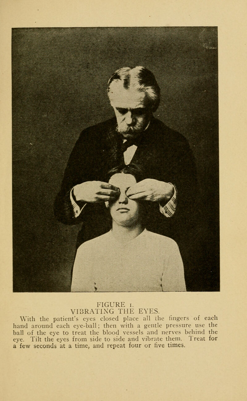 VIBRATING THE EYES. With the patient's eyes closed place all the fingers of each hand around each eye-ball; then with a gentle pressure use the ball of the eye to treat the blood vessels and nerves behind the eye. Tilt the eyes from side to side and vibrate them. Treat for a few seconds at a time, and repeat four or live times,