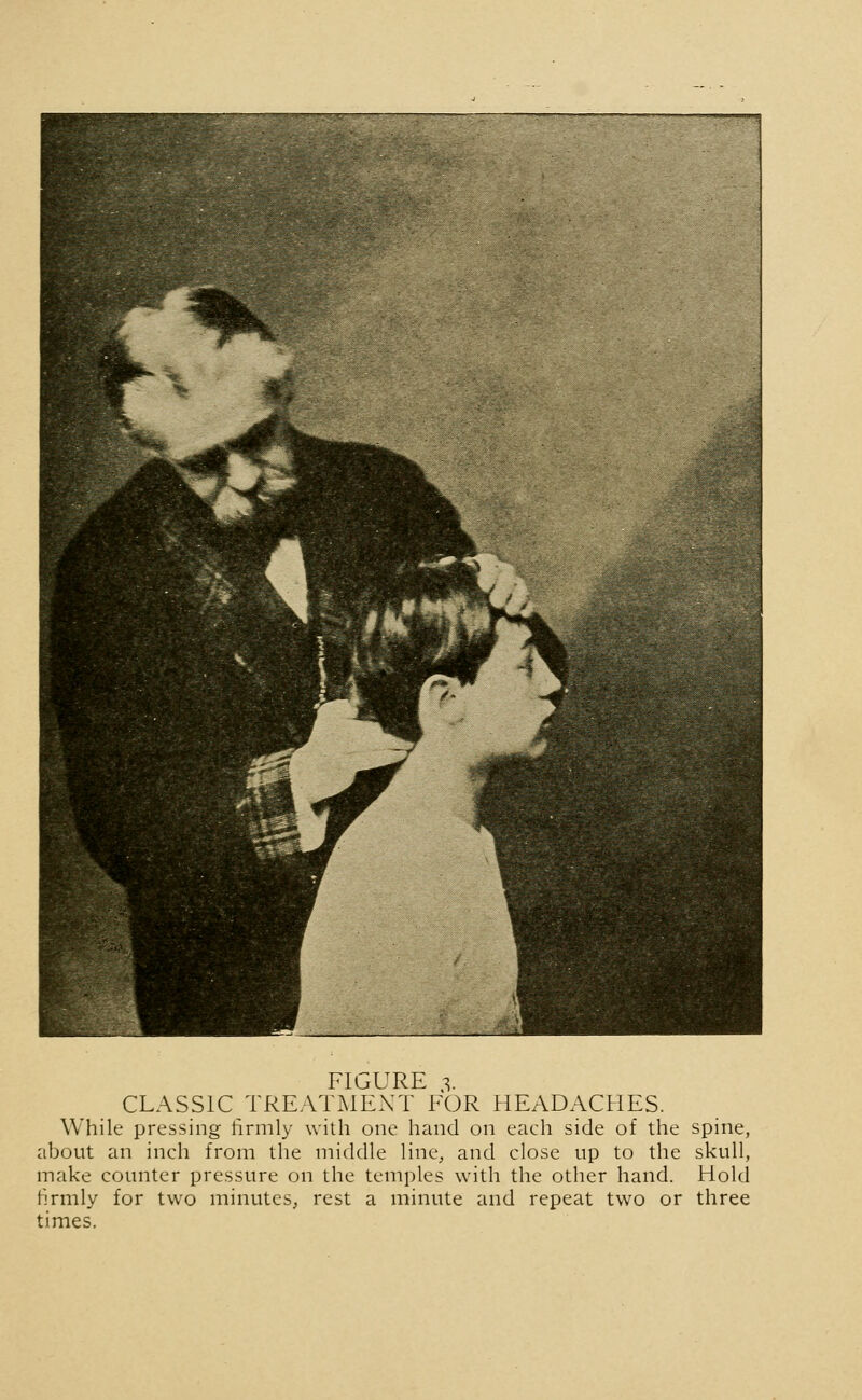 CLASSIC TREATMENT FOR HEADACHES. While pressing firmly with one hand on each side of the spine, about an inch from the middle line, and close up to the skull, make counter pressure on the temples with the other hand. Hold firmly for two minutes, rest a minute and repeat two or three times.