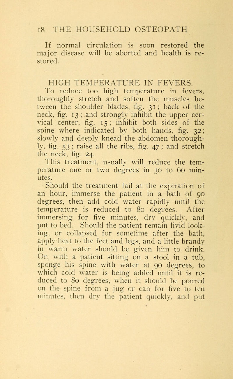 If normal circulation is soon restored the major disease will be aborted and health is re- stored. HIGH TEMPERATURE IN FEVERS. To reduce too high temperature in fevers, thoroughly stretch and soften the muscles be- tween the shoulder blades, fig. 31 ; back of the neck, fig. 13 ; and strongly inhibit the upper cer- vical center, fig. 15; inhibit both sides of the spine where indicated by both hands, fig. 32; slowly and deeply knead the abdomen thorough- ly, fig. 53 ; raise all the ribs, fig. 47; and stretch the neck, fig. 24. This treatment, usually will reduce the tem- perature one or two degrees in 30 to 60 min- utes. Should the treatment fail at the expiration of an hour, immerse the patient in a bath of 90 degrees, then add cold water rapidly until the temperature is reduced to 80 degrees. After immersing for five minutes, dry quickly, and put to bed. Should the patient remain livid look- ing, or collapsed for sometime after the bath, apply heat to the feet and legs, and a little brandy in warm water should be given him to drink. Or, with a patient sitting on a stool in a tub, sponge his spine with water at 90 degrees, to which cold water is being added until it is re- duced to 80 degrees, when it should be poured on the spine from a jug or can for five to ten minutes, then dry the patient quickly, and put