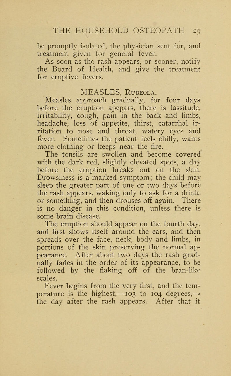 be promptly isolated, the physician sent for, and treatment given for general fever. As soon as the rash appears, or sooner, notify the Board of Health, and give the treatment for eruptive fevers. MEASLES, Rubeola. Measles approach gradually, for four days before the eruption apepars, there is lassitude, irritability, cough, pain in the back and limbs, headache, loss of appetite, thirst, catarrhal ir- ritation to nose and throat, watery eyes and fever. Sometimes the patient feels chilly, wants more clothing or keeps near the fire. The tonsils are swollen and become covered with the dark red, slightly elevated spots, a day before the eruption breaks out on the skin. Drowsiness is a marked symptom; the child may sleep the greater part of one or two days before the rash appears, waking only to ask for a drink. or something, and then drouses off again. There is no danger in this condition, unless there is some brain disease. The eruption should appear on the fourth day, and first shows itself around the ears, and then spreads over the face, neck, body and limbs, in portions of the skin preserving the normal ap- pearance. After about two days the rash grad- ually fades in the order of its appearance, to be followed by the flaking off of the bran-like scales. Fever begins from the very first, and the tem- perature is the highest,—103 to 104 degrees,—* the day after the rash appears. After that it