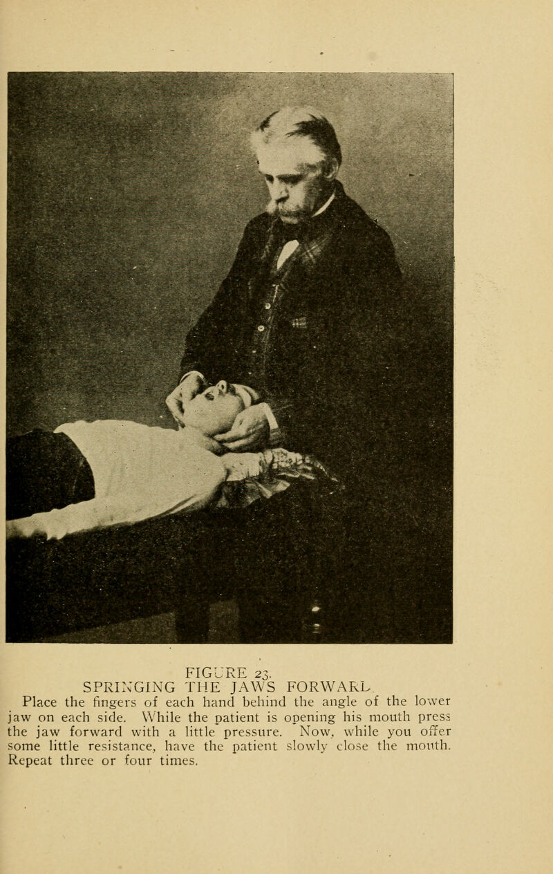 SPRINGING THE JAWS FORWARL Place the fingers of each hand behind the angle of the lower jaw on each side. While the patient is opening his mouth press the jaw forward with a little pressure. Now, while you offer some little resistance, have the patient slowly close the mouth. Repeat three or four times.