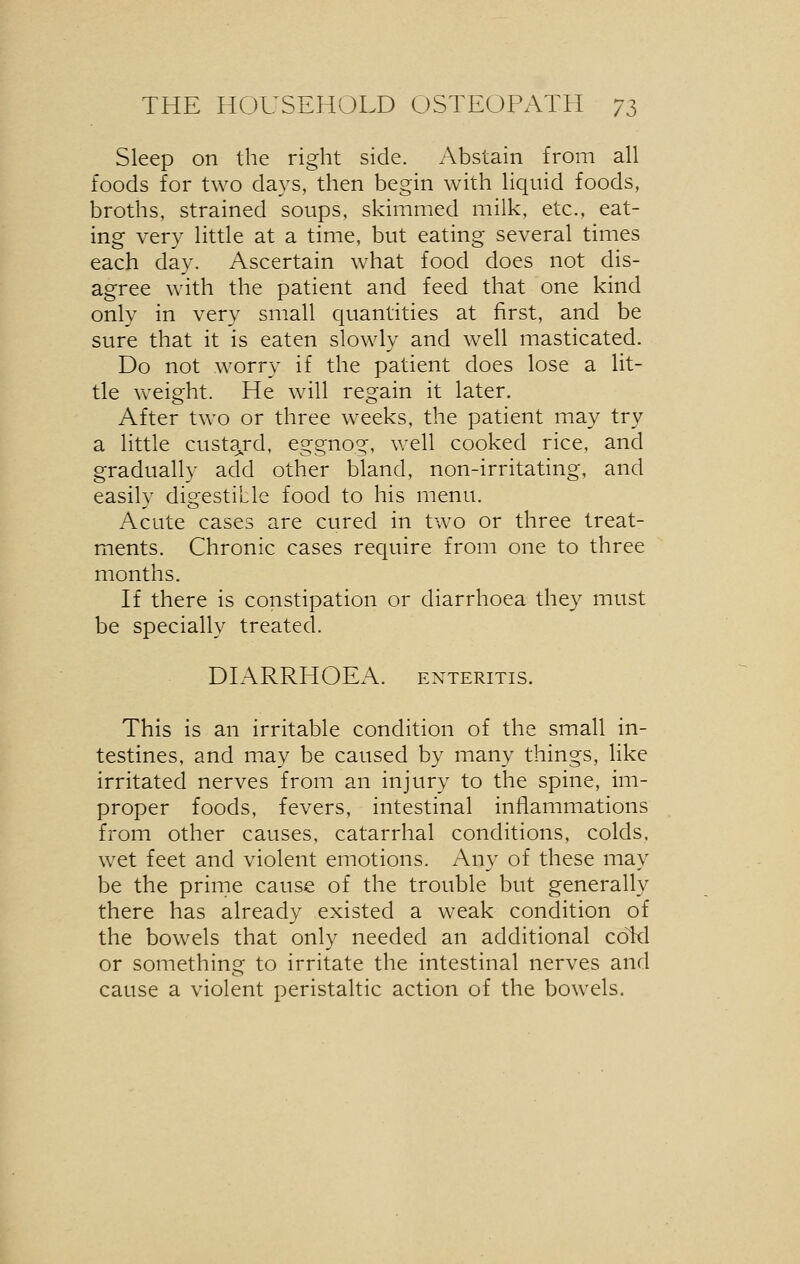 Sleep on the right side. Abstain from all foods for two days, then begin with liquid foods, broths, strained soups, skimmed milk, etc., eat- ing very little at a time, but eating several times each day. Ascertain what food does not dis- agree with the patient and feed that one kind only in very small quantities at first, and be sure that it is eaten slowly and well masticated. Do not worry if the patient does lose a lit- tle weight. He will regain it later. After two or three weeks, the patient may try a little custard, eggnog, well cooked rice, and gradually add other bland, non-irritating, and easily digestible food to his menu. Acute cases are cured in two or three treat- ments. Chronic cases require from one to three months. If there is constipation or diarrhoea they must be specially treated. DIARRHOEA, enteritis. This is an irritable condition of the small in- testines, and may be caused by many things, like irritated nerves from an injury to the spine, im- proper foods, fevers, intestinal inflammations from other causes, catarrhal conditions, colds, wet feet and violent emotions. Any of these may be the prime cause of the trouble but generally there has already existed a weak condition of the bowels that only needed an additional cold or something to irritate the intestinal nerves and cause a violent peristaltic action of the bowels.