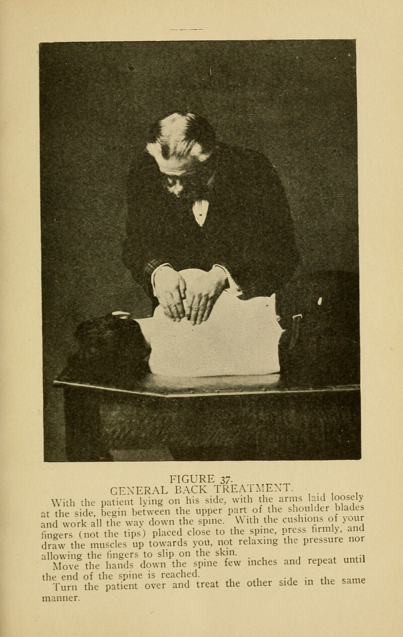 GENERAL BACK TREATMENT. With the patient lying on his side, with the arms hid loosely at the side, begin between the upper part of the shoulder blade, and work all the way down the spine. With the cushions of you fingers (not the tips) placed close to the spine, press firmly, and drfw the muscles up towards you, not relaxing the pressure nor -illowin°- the lingers to slip on the skin. Move the hands down the spine few inches and repeat until the end of the spine is reached. Turn the patient over and treat the other side in the same manner.