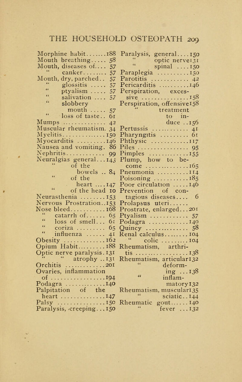 Morphine habit 18S Mouth breathing 58 Mouth, diseases of.... 57 canker 57 Mouth, dry. parched.. 57 glossitis 57 ptyalism 57 salivation .... 57 slobbery mouth 57 loss of taste.. 6i Mumps 42 Muscular rheumatism. 34 Myelitis 150 Myocarditis 146 Nausea and vomiting. 86 Nephritis 99 Neuralgias general. .. 143 of the bowels .. 84 of the heart 147 of the head 10 Neurasthenia 153 Nervous Prostration.. 153 Nose bleed 168 catarrh of 65 loss of smell. .. 61 coriza 65 influenza 41 Obesity 162 Opium Habit 188 Optic nerve paralysis. 131  atrophy .. 131 Orchitis 201 Ovaries, inflammation of 194 Podagra 140 Palpitation of the heart 147 Palsy 150 Paralysis, creeping. .. 150 Paralysis, general.... 150 optic nervei3i spinal .... 150 Paraplegia 150 Parotitis 42 Pericarditis 146 Perspiration, exces- sive 158 Perspiration, offensivei58 treatment to in- duce . .156 Pertussis 41 Pharyngitis 61 Phthysic 117 Piles 95 Pimples 155 Plump, how to be- come 165 Pneumonia 114 Poisoning 185 Poor circulation 146 Prevention of con- tagious diseases.... 6 Prolapsus uteri Prostrate, enlarged.. .201 Ptyalism 57 Podagra 140 Quincy 58 Renal calculus 104 colic 104 Rheumatism, arthri- tis 138 Rheumatism, articulari32 deform- ing ...138 inflam- matoryl32 Rheumatism, musculari35 sciatic. . 144 Rheumatic gout 140  fever ...132