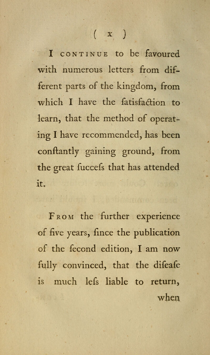 I continue to be favoured with numerous letters from dif- ferent parts of the kingdom, from which I have the fatisfa&ion to learn, that the method of operat- ing I have recommended, has been conftantly gaining ground, from the great fuccefs that has attended it. From the further experience of five years, fince the publication of the fecond edition, I am now fully convinced, that the difeafe is much lefs liable to return, when