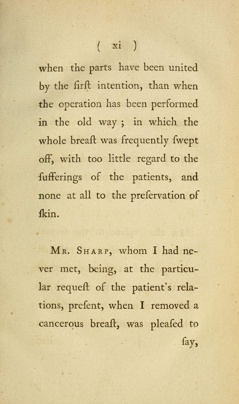 ( ■! ) when the parts have been united by the firft intention, than when the operation has been performed in the old way ; in which the whole breaft was frequently fwept off, with too little regard to the fufferings of the patients, and none at all to the prefervation pf fkin. Mr. Sharp, whom I had ne- ver met, being, at the particu- lar requeft of the patient's rela- tions, prefent, when I removed a cancerous breaft, was pleafed to fay,