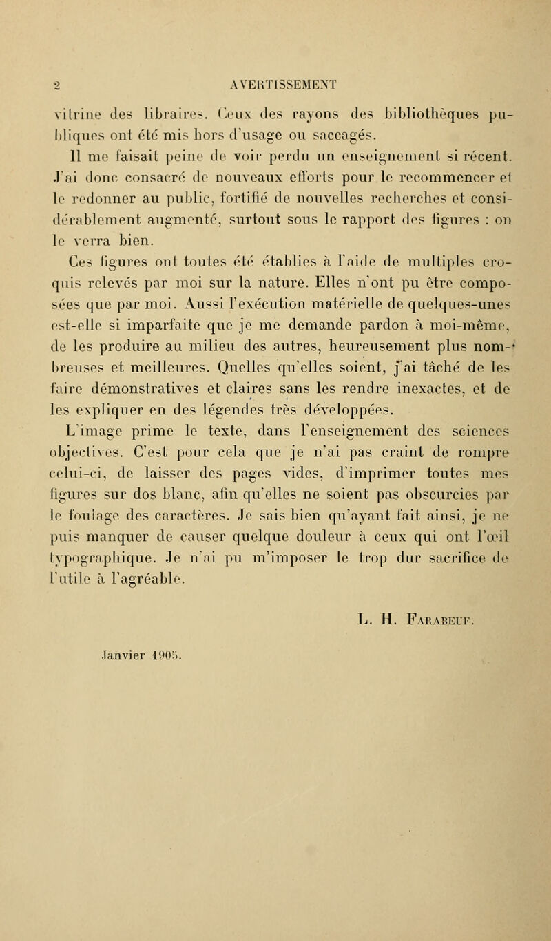 vitrine des libraires. Ceux des rayons des bibliothèques pu- bliques ont été mis hors d'usage ou saccagés. 11 me faisait peine de voir perdu un enseignement si récent. J'ai donc consacré de nouveaux elîorts pour le recommencer et le redonner au public, fortifié de nouvelles recherches et consi- dérablement augmenté, surtout sous le rapport des figures : on le verra bien. Ces ligures ont toutes été établies à l'aide de multiples cro- quis relevés par moi sur la nature. Elles n'ont pu être compo- sées que par moi. Aussi l'exécution matérielle de quelques-unes est-elle si imparfaite que je me demande pardon à moi-même, de les produire au milieu des autres, heureusement plus nom-' breuses et meilleures. Quelles qu'elles soient, j'ai tâché de les faire démonstratives et claires sans les rendre inexactes, et de les expliquer en des légendes très développées. L'image prime le texte, dans l'enseignement des sciences objectives. C'est pour cela que je n'ai pas craint de rompre celui-ci, de laisser des pages vides, d'imprimer toutes mes ligures sur dos blanc, afin qu'elles ne soient pas obscurcies par le foulage des caractères. Je sais bien qu'ayant fait ainsi, je ne puis manquer de causer quelque douleur à ceux qui ont l'œil typographique. Je n'ai pu m'imposer le trop dur sacrifice de l'utile à l'agréable. L. II. Faraeeuf. Janvier 1905.