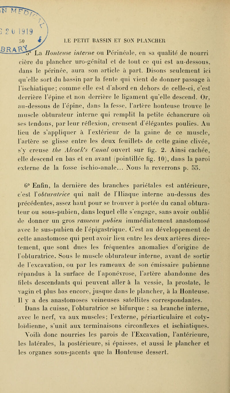 —S*La Honteuse interne ou Périnéale, en sa qualité de nourri cière du plancher uro-génïlal et de tout ce qui est au-dessous, dans le périnée, aura son article à part. Disons seulement ici qu'elle sort du bassin par la fente qui vient de donner passage à l'ischiatique; comme elle est d'abord en dehors de celle-ci, c'est derrière l'épine et non derrière le ligament qu'elle descend. Or, au-dessous de l'épine, dans la fesse, l'artère honteuse trouve le muscle obturateur interne qui remplit la petite échancrure où ses tendons, parleur réflexion, creusent d'élégantes poulies. Au lieu de s'appliquer à l'extérieur de la gaine de ce muscle, l'artère se glisse entre les deux feuillets de celte gaine clivée, s'y creuse the Alcock's Canal ouvert sur iig. 2. Ainsi cachée, elle descend en bas et en avant (pointillée lig. 10), dans la paroi externe de la fosse ischio-anale... Nous la reverrons p. 55. b° Enfin, la dernière des branches pariétales est antérieure, c'est Xobturatrice qui naît de l'Iliaque interne au-dessus des précédentes, assez haut pour se trouver à portée du canal obtura- teur ou sous-pubien, dans lequel elle s'engage, sans avoir oublié de donner un gros rameau pubien immédiatement anastomosé avec le sus-pubien de l'épigastrique. C'est au développement de celle anastomose qui peut avoir lieu entre les deux arlères direc- tement, que sont dues les fréquentes anomalies d'origine de l'obturatrice. Sous le muscle obturateur interne, avant de sortir de l'excavation, ou par les rameaux de son émissaire pubienne répandus à la surface de l'aponévrose, l'artère abandonne des lilels descendants qui peuvent aller à la vessie, la prostate, le vagin et plus bas encore, jusque dans le plancher, à la Honteuse. 11 y a des anastomoses veineuses satellites correspondantes. Dans la cuisse, l'obturatrice se bifurque : sa branche interne, avec le nerf, va aux muscles; l'externe, périarticulaire et cotv- loïdienne, s'unit aux terminaisons circonflexes et ischiatiques. Voilà donc nourries les parois de l'Excavation, l'antérieure, les latérales, la postérieure, si épaisses, et aussi le plancher et les organes sous-jacents que la Honteuse dessert.