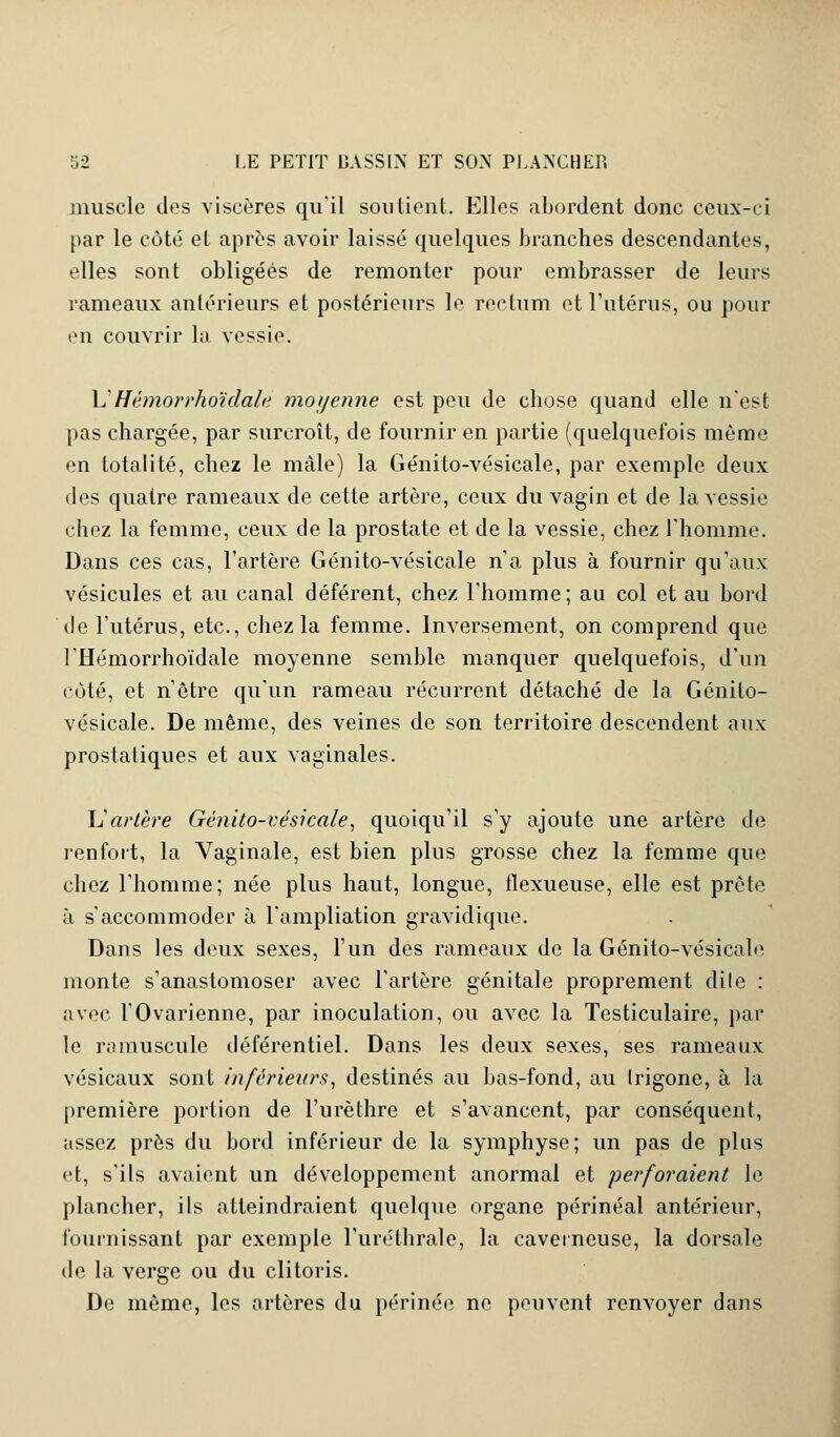 muscle dos viscères qu'il soutient. Elles abordent donc ceux-ci par le côté et après avoir laissé quelques branches descendantes, elles sont obligées de remonter pour embrasser de leurs rameaux antérieurs et postérieurs le rectum et l'utérus, ou pour en couvrir la vessie. L'Hémorrhoïdale moyenne est peu de chose quand elle n'est pas chargée, par surcroît, de fournir en partie (quelquefois même en totalité, chez le mâle) la Génito-vésicale, par exemple deux des quatre rameaux de cette artère, ceux du vagin et de la vessie chez la femme, ceux de la prostate et de la vessie, chez l'homme. Dans ces cas, l'artère Génito-vésicale n'a plus à fournir qu'aux vésicules et au canal déférent, chez l'homme; au col et au bord de l'utérus, etc., chez la femme. Inversement, on comprend que l'Hémorrhoïdale moyenne semble manquer quelquefois, d'un côté, et n'être qu'un rameau récurrent détaché de la Génito- vésicale. De même, des veines de son territoire descendent aux prostatiques et aux vaginales. L'artère Génito-vésicale, quoiqu'il s'y ajoute une artère de renfort, la Vaginale, est bien plus grosse chez la femme que chez l'homme; née plus haut, longue, flexueuse, elle est prèto à s'accommoder à l'ampliation gravidique. Dans les deux sexes, l'un des rameaux de la Génito-vésicale monte s'anastomoser avec l'artère génitale proprement dilc : avec l'Ovarienne, par inoculation, ou avec la Testiculaire, par le ramuscule déférentiel. Dans les deux sexes, ses rameaux vésicaux sont inférieurs, destinés au bas-fond, au Irigone, à la première portion de l'urèthre et s'avancent, par conséquent, assez près du bord inférieur de la symphyse; un pas de plus et, s'ils avaient un développement anormal et perforaient le plancher, ils atteindraient quelque organe périnéal antérieur, fournissant par exemple l'uréthrale, la caverneuse, la dorsale de la verge ou du clitoris. De même, les artères du périnée ne peuvent renvoyer dans