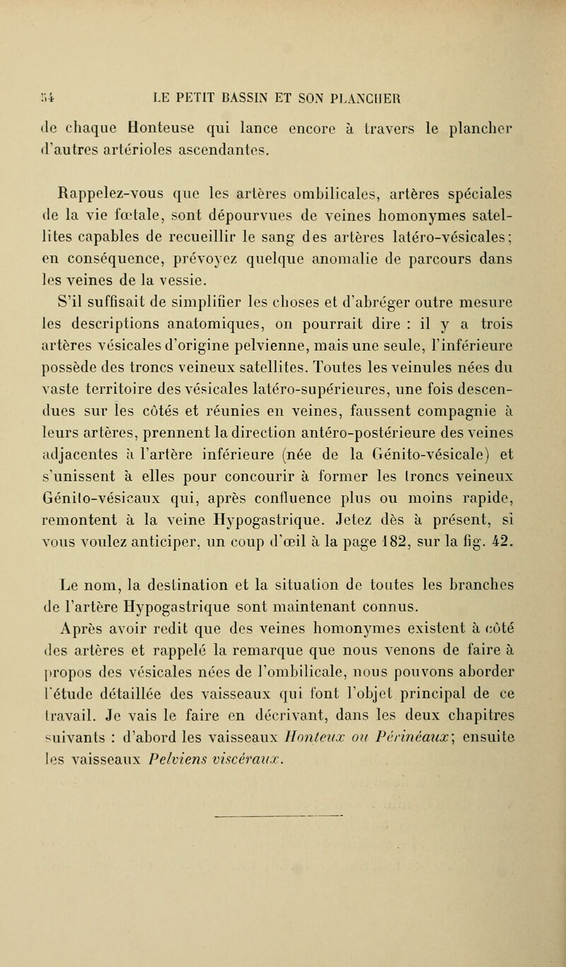 de chaque Honteuse qui lance encore à travers le plancher d'autres artérioles ascendantes. Rappelez-vous que les artères ombilicales, artères spéciales de la vie fœtale, sont dépourvues de veines homonymes satel- lites capables de recueillir le sang des artères latéro-vésicales; en conséquence, prévoyez quelque anomalie de parcours dans les veines de la vessie. S'il suffisait de simplifier les choses et d'abréger outre mesure les descriptions anatomiques, on pourrait dire : il y a trois artères vésicales d'origine pelvienne, mais une seule, l'inférieure possède des troncs veineux satellites. Toutes les veinules nées du vaste territoire des vésicales latéro-supérieures, une fois descen- dues sur les côtés et réunies en veines, faussent compagnie à leurs artères, prennent la direction antéro-postérieure des veines adjacentes à l'artère inférieure (née de la Génito-vésicale) et s'unissent à elles pour concourir à former les troncs veineux Génilo-vésicanx qui, après confluence plus ou moins rapide, remontent à la veine Hypogastrique. Jetez dès à présent, si vous voulez anticiper, un coup d'œil à la page 182, sur la fig. 42. Le nom, la destination et la situation de toutes les branches de l'artère Hypogastrique sont maintenant connus. Après avoir redit que des veines homonymes existent à côté des artères et rappelé la remarque que nous venons de faire à propos des vésicales nées de l'ombilicale, nous pouvons aborder l'étude détaillée des vaisseaux qui font l'objet principal de ce travail. Je vais le faire en décrivant, dans les deux chapitres suivants : d'abord les vaisseaux Honteux ou Périnéaux; ensuite les vaisseaux Pelviens viscéraux.