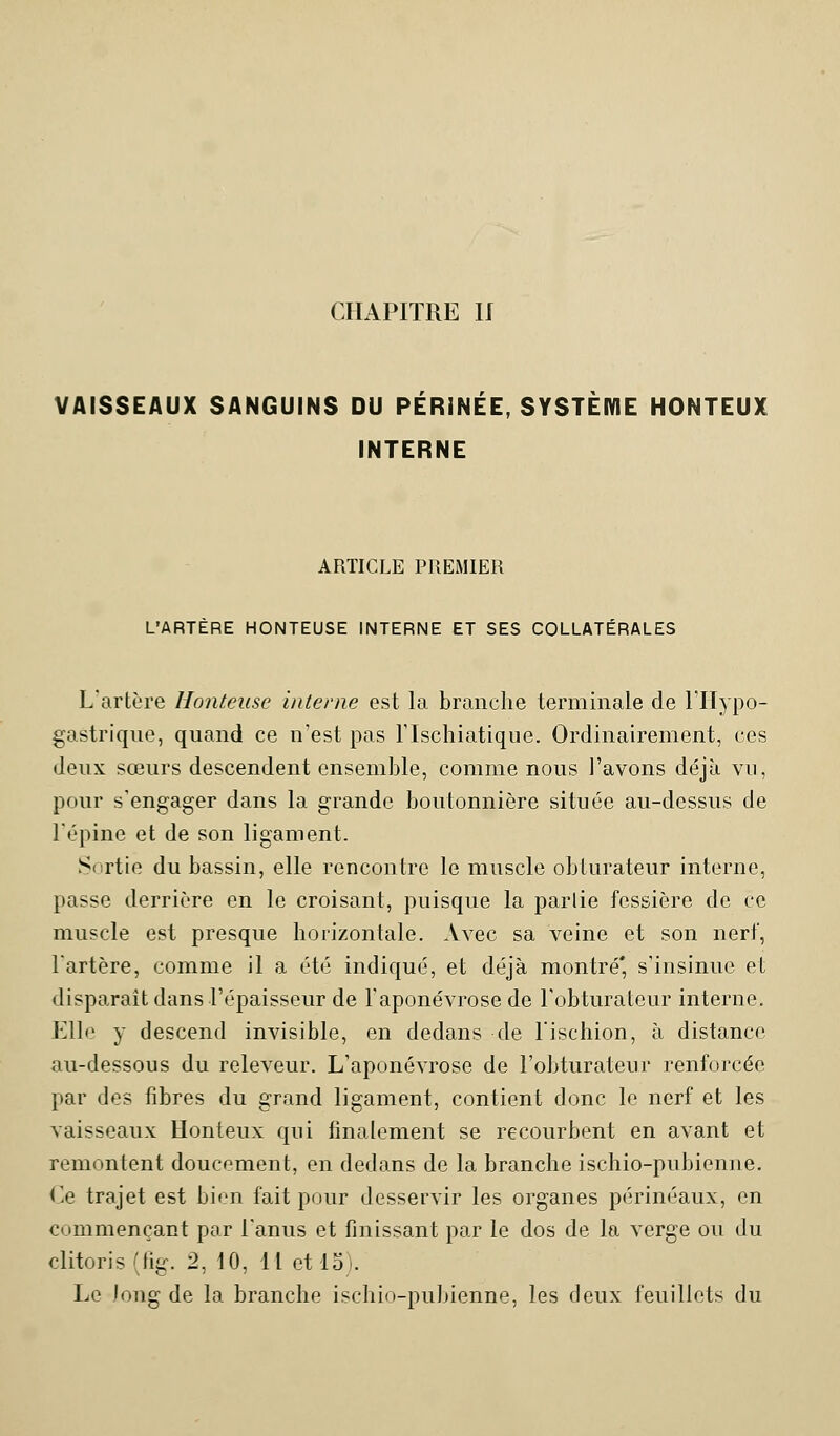 CHAPITRE II VAISSEAUX SANGUINS DU PÉRINÉE, SYSTÈME HONTEUX INTERNE ARTICLE PREMIER L'ARTÈRE HONTEUSE INTERNE ET SES COLLATÉRALES L'artère Honteuse interne est la branche terminale de l'Hypo- gastrique, quand ce n'est pas l'Ischiatique. Ordinairement, ces deux sœurs descendent ensemble, comme nous l'avons déjà vu, pour s'engager dans la grande boutonnière située au-dessus de l'épine et de son ligament. Sertie du bassin, elle rencontre le muscle obturateur interne, passe derrière en le croisant, puisque la partie fessière de ce muscle est presque horizontale. Avec sa veine et son nerf, l'artère, comme il a été indiqué, et déjà montré* s'insinue et disparait dans l'épaisseur de l'aponévrose de l'obturateur interne. Elle y descend invisible, en dedans de l'ischion, à distance au-dessous du releveur. L'aponévrose de l'obturateur renforcée par des fibres du grand ligament, contient donc le nerf et les vaisseaux Honteux qui finalement se recourbent en avant et remontent doucement, en dedans de la branche ischio-pubienne. Ce trajet est bien fait pour desservir les organes périnéaux, en commençant par l'anus et finissant par le dos de la verge ou du clitoris (fig. 2, 10, Il et 15;. Le long de la branche ischio-pubienne, les deux feuillets du