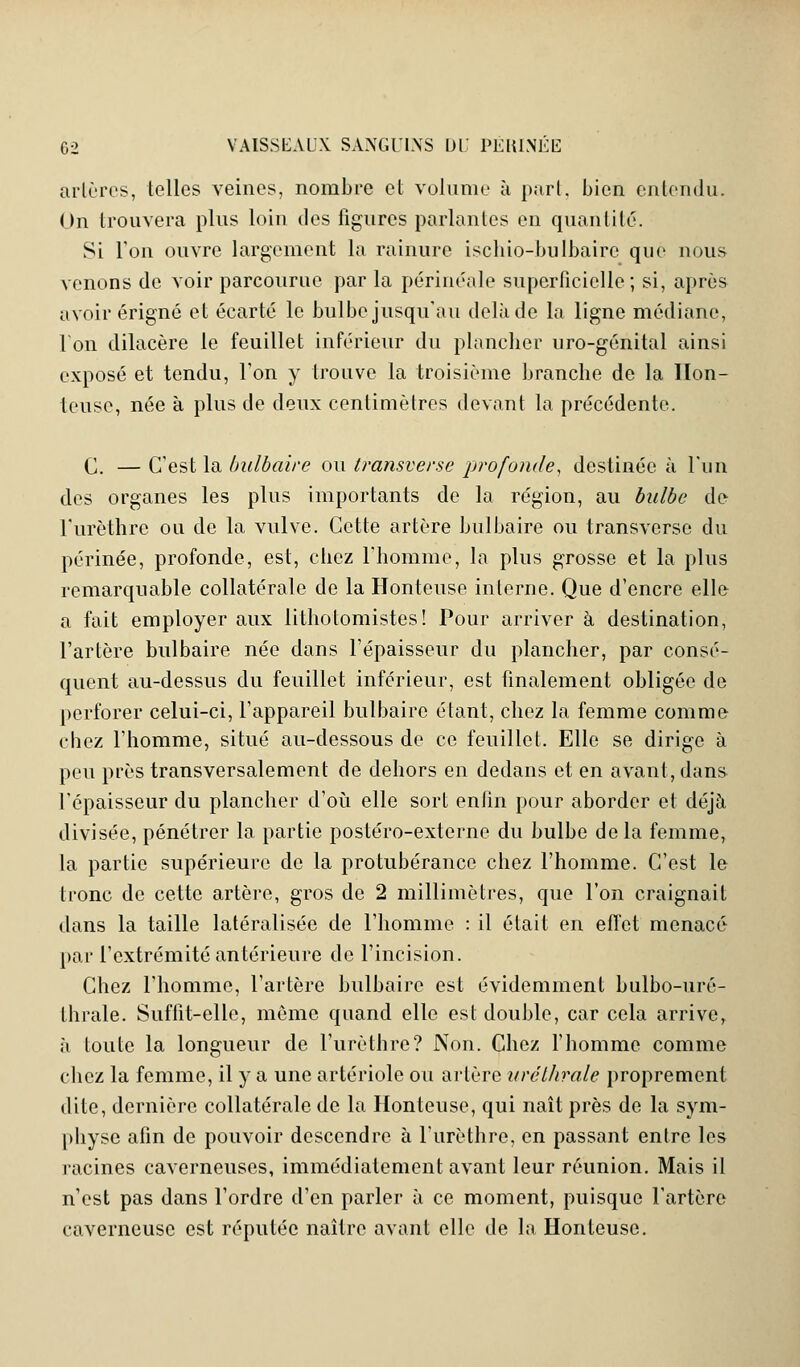 artères, telles veines, nombre et volume à part, bien entendu. On trouvera plus loin des figures parlantes en quantité. Si l'on ouvre largement la rainure ischio-bulbaire que nous venons de voir parcourue par la périnéale superficielle; si, après avoir érigné et écarté le bulbe jusqu'au delà de la ligne médiane, Von dilacère le feuillet inférieur du plancher uro-génital ainsi exposé et tendu, l'on y trouve la troisième branche de la Hon- teuse, née à plus de deux centimètres devant la précédente. C. — C'est la bulbaire ou transverse profonde, destinée à l'un des organes les plus importants de la région, au bulbe de l'urèthre ou de la vulve. Cette artère bulbaire ou transverse du périnée, profonde, est, chez l'homme, la plus grosse et la plus remarquable collatérale de la Honteuse interne. Que d'encre elle a fait employer aux lithotomistes! Pour arriver à destination, l'artère bulbaire née dans l'épaisseur du plancher, par consé- quent au-dessus du feuillet inférieur, est finalement obligée de perforer celui-ci, l'appareil bulbaire étant, chez la femme comme chez l'homme, situé au-dessous de ce feuillet. Elle se dirige à peu près transversalement de dehors en dedans et en avant, dans l'épaisseur du plancher d'où elle sort entin pour aborder et déjà divisée, pénétrer la partie postéro-externe du bulbe de la femme, la partie supérieure de la protubérance chez l'homme. C'est le tronc de cette artère, gros de 2 millimètres, que l'on craignait dans la taille latéralisée de l'homme : il était en effet menacé par l'extrémité antérieure de l'incision. Chez l'homme, l'artère bulbaire est évidemment bulbo-uré- Lhrale. Suffit-elle, même quand elle est double, car cela arrive, à toute la longueur de l'urèthre? Non. Chez l'homme comme chez la femme, il y a une artériole ou artère urélhrale proprement dite, dernière collatérale de la Honteuse, qui naît près de la sym- physe afin de pouvoir descendre à l'urèthre, en passant entre les racines caverneuses, immédiatement avant leur réunion. Mais il n'est pas dans l'ordre d'en parler à ce moment, puisque l'artère caverneuse est réputée naître avant elle de la Honteuse.