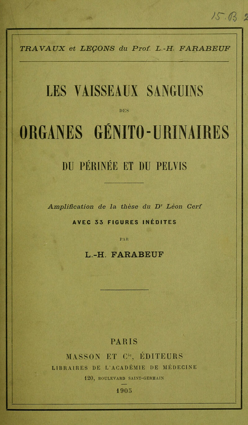 sr.ft i TRAVAUX et LEÇONS du Prof. L.-H. FARABEUF LES VAISSEAUX SANGUINS DES ORGANES GÉNITO-URÏNAÏRES DU PÉRINÉE ET DU PELVIS Amplification de la thèse du Dr Léon Cerf AVEC 33 FIGURES INÉDITES PAR L.-H. FARABEUF PARIS MASSON ET Ci0, ÉDITEURS LIBRAIRES DE L'ACADÉMIE DE MÉDECINE 120, BOULEVARD SAINT-GERMAIN 1905